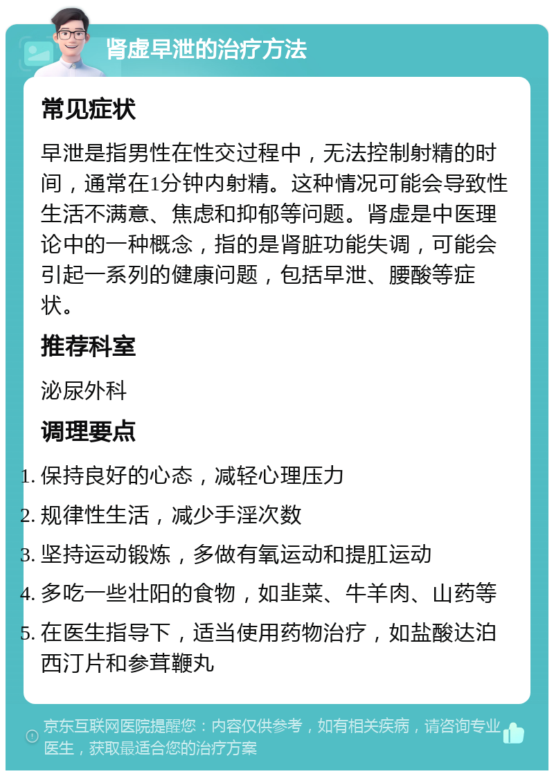 肾虚早泄的治疗方法 常见症状 早泄是指男性在性交过程中，无法控制射精的时间，通常在1分钟内射精。这种情况可能会导致性生活不满意、焦虑和抑郁等问题。肾虚是中医理论中的一种概念，指的是肾脏功能失调，可能会引起一系列的健康问题，包括早泄、腰酸等症状。 推荐科室 泌尿外科 调理要点 保持良好的心态，减轻心理压力 规律性生活，减少手淫次数 坚持运动锻炼，多做有氧运动和提肛运动 多吃一些壮阳的食物，如韭菜、牛羊肉、山药等 在医生指导下，适当使用药物治疗，如盐酸达泊西汀片和参茸鞭丸