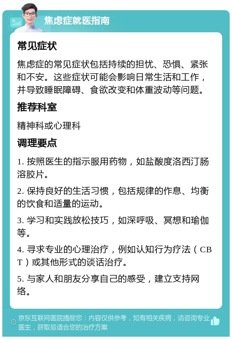 焦虑症就医指南 常见症状 焦虑症的常见症状包括持续的担忧、恐惧、紧张和不安。这些症状可能会影响日常生活和工作，并导致睡眠障碍、食欲改变和体重波动等问题。 推荐科室 精神科或心理科 调理要点 1. 按照医生的指示服用药物，如盐酸度洛西汀肠溶胶片。 2. 保持良好的生活习惯，包括规律的作息、均衡的饮食和适量的运动。 3. 学习和实践放松技巧，如深呼吸、冥想和瑜伽等。 4. 寻求专业的心理治疗，例如认知行为疗法（CBT）或其他形式的谈话治疗。 5. 与家人和朋友分享自己的感受，建立支持网络。