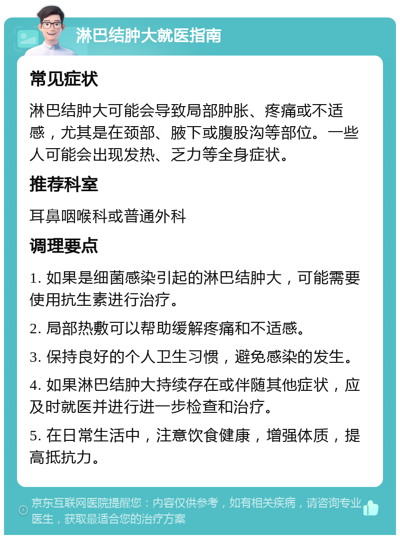 淋巴结肿大就医指南 常见症状 淋巴结肿大可能会导致局部肿胀、疼痛或不适感，尤其是在颈部、腋下或腹股沟等部位。一些人可能会出现发热、乏力等全身症状。 推荐科室 耳鼻咽喉科或普通外科 调理要点 1. 如果是细菌感染引起的淋巴结肿大，可能需要使用抗生素进行治疗。 2. 局部热敷可以帮助缓解疼痛和不适感。 3. 保持良好的个人卫生习惯，避免感染的发生。 4. 如果淋巴结肿大持续存在或伴随其他症状，应及时就医并进行进一步检查和治疗。 5. 在日常生活中，注意饮食健康，增强体质，提高抵抗力。