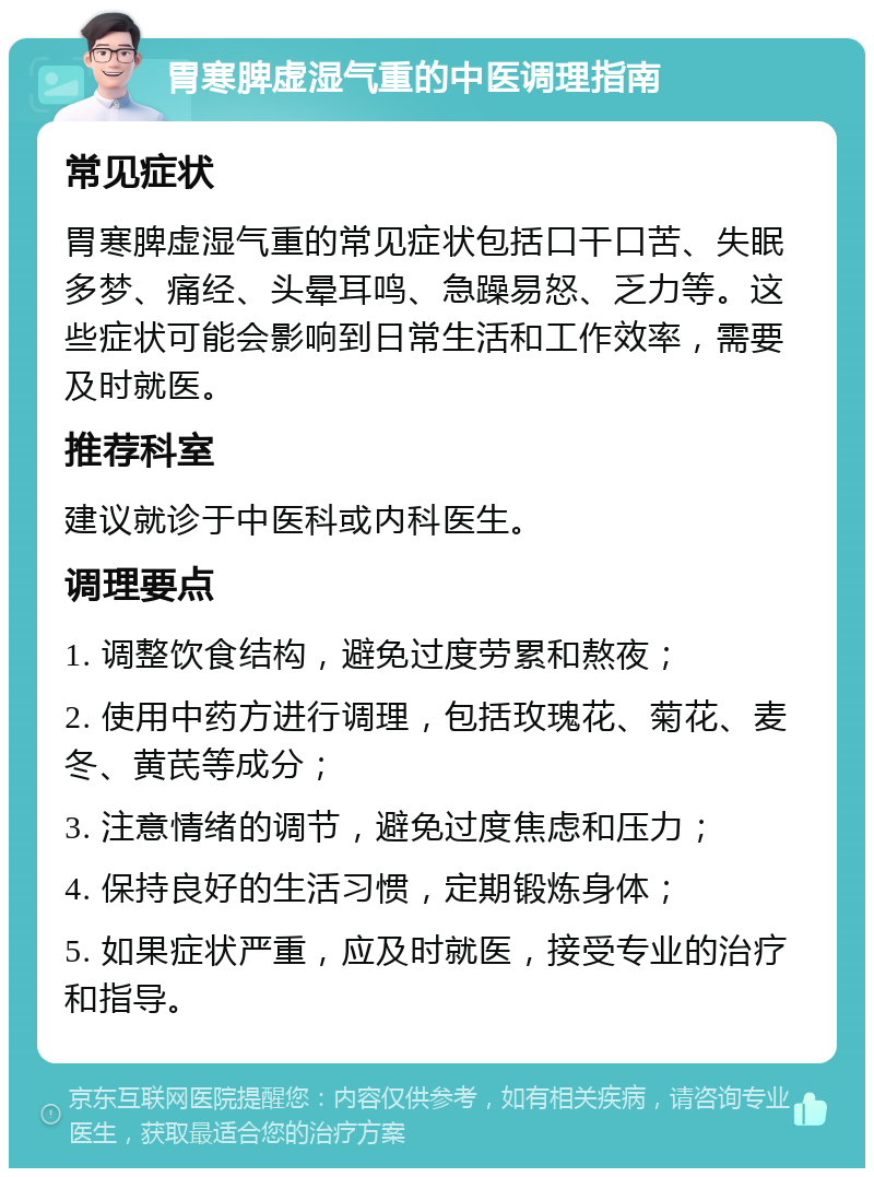 胃寒脾虚湿气重的中医调理指南 常见症状 胃寒脾虚湿气重的常见症状包括口干口苦、失眠多梦、痛经、头晕耳鸣、急躁易怒、乏力等。这些症状可能会影响到日常生活和工作效率，需要及时就医。 推荐科室 建议就诊于中医科或内科医生。 调理要点 1. 调整饮食结构，避免过度劳累和熬夜； 2. 使用中药方进行调理，包括玫瑰花、菊花、麦冬、黄芪等成分； 3. 注意情绪的调节，避免过度焦虑和压力； 4. 保持良好的生活习惯，定期锻炼身体； 5. 如果症状严重，应及时就医，接受专业的治疗和指导。