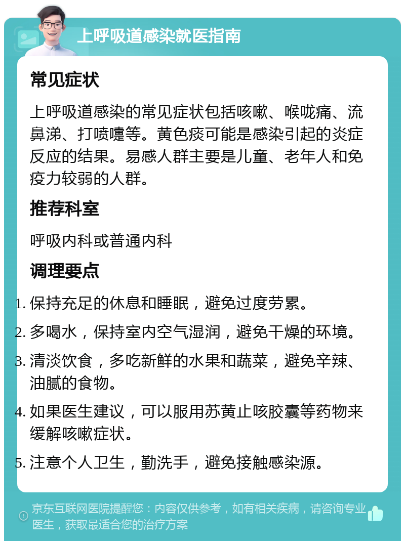 上呼吸道感染就医指南 常见症状 上呼吸道感染的常见症状包括咳嗽、喉咙痛、流鼻涕、打喷嚏等。黄色痰可能是感染引起的炎症反应的结果。易感人群主要是儿童、老年人和免疫力较弱的人群。 推荐科室 呼吸内科或普通内科 调理要点 保持充足的休息和睡眠，避免过度劳累。 多喝水，保持室内空气湿润，避免干燥的环境。 清淡饮食，多吃新鲜的水果和蔬菜，避免辛辣、油腻的食物。 如果医生建议，可以服用苏黄止咳胶囊等药物来缓解咳嗽症状。 注意个人卫生，勤洗手，避免接触感染源。