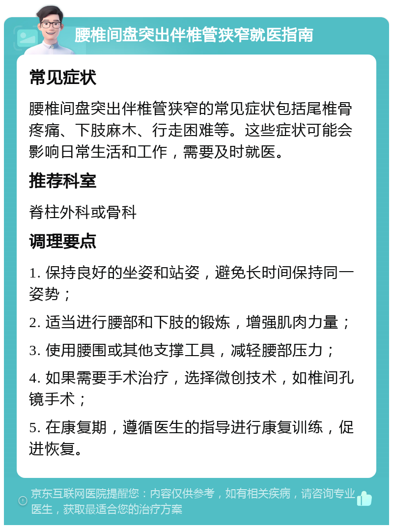 腰椎间盘突出伴椎管狭窄就医指南 常见症状 腰椎间盘突出伴椎管狭窄的常见症状包括尾椎骨疼痛、下肢麻木、行走困难等。这些症状可能会影响日常生活和工作，需要及时就医。 推荐科室 脊柱外科或骨科 调理要点 1. 保持良好的坐姿和站姿，避免长时间保持同一姿势； 2. 适当进行腰部和下肢的锻炼，增强肌肉力量； 3. 使用腰围或其他支撑工具，减轻腰部压力； 4. 如果需要手术治疗，选择微创技术，如椎间孔镜手术； 5. 在康复期，遵循医生的指导进行康复训练，促进恢复。