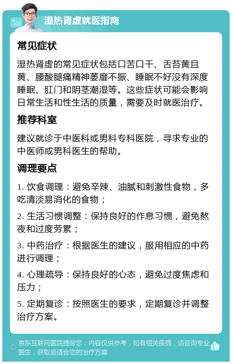 湿热肾虚就医指南 常见症状 湿热肾虚的常见症状包括口苦口干、舌苔黄且黄、腰酸腿痛精神萎靡不振、睡眠不好没有深度睡眠、肛门和阴茎潮湿等。这些症状可能会影响日常生活和性生活的质量，需要及时就医治疗。 推荐科室 建议就诊于中医科或男科专科医院，寻求专业的中医师或男科医生的帮助。 调理要点 1. 饮食调理：避免辛辣、油腻和刺激性食物，多吃清淡易消化的食物； 2. 生活习惯调整：保持良好的作息习惯，避免熬夜和过度劳累； 3. 中药治疗：根据医生的建议，服用相应的中药进行调理； 4. 心理疏导：保持良好的心态，避免过度焦虑和压力； 5. 定期复诊：按照医生的要求，定期复诊并调整治疗方案。