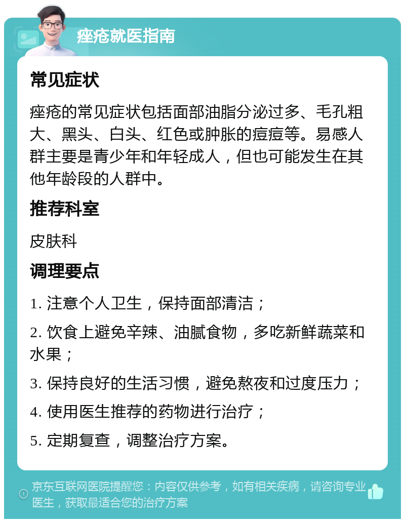 痤疮就医指南 常见症状 痤疮的常见症状包括面部油脂分泌过多、毛孔粗大、黑头、白头、红色或肿胀的痘痘等。易感人群主要是青少年和年轻成人，但也可能发生在其他年龄段的人群中。 推荐科室 皮肤科 调理要点 1. 注意个人卫生，保持面部清洁； 2. 饮食上避免辛辣、油腻食物，多吃新鲜蔬菜和水果； 3. 保持良好的生活习惯，避免熬夜和过度压力； 4. 使用医生推荐的药物进行治疗； 5. 定期复查，调整治疗方案。