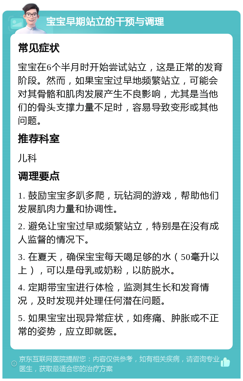 宝宝早期站立的干预与调理 常见症状 宝宝在6个半月时开始尝试站立，这是正常的发育阶段。然而，如果宝宝过早地频繁站立，可能会对其骨骼和肌肉发展产生不良影响，尤其是当他们的骨头支撑力量不足时，容易导致变形或其他问题。 推荐科室 儿科 调理要点 1. 鼓励宝宝多趴多爬，玩钻洞的游戏，帮助他们发展肌肉力量和协调性。 2. 避免让宝宝过早或频繁站立，特别是在没有成人监督的情况下。 3. 在夏天，确保宝宝每天喝足够的水（50毫升以上），可以是母乳或奶粉，以防脱水。 4. 定期带宝宝进行体检，监测其生长和发育情况，及时发现并处理任何潜在问题。 5. 如果宝宝出现异常症状，如疼痛、肿胀或不正常的姿势，应立即就医。