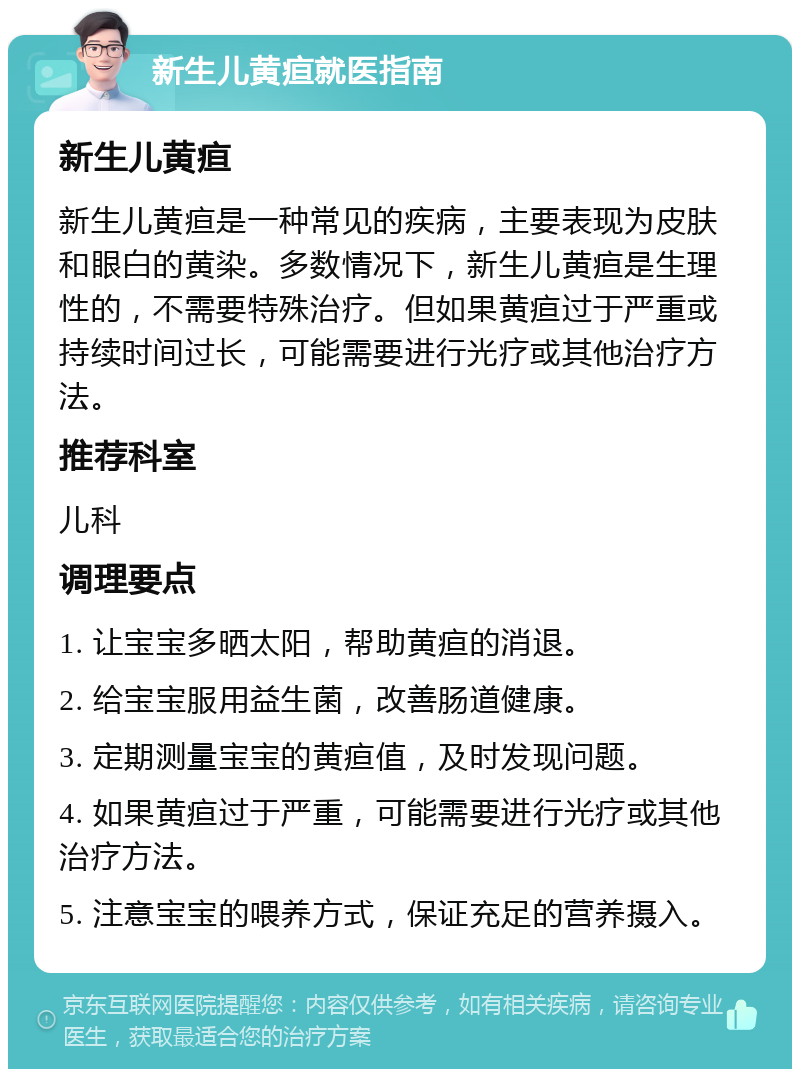 新生儿黄疸就医指南 新生儿黄疸 新生儿黄疸是一种常见的疾病，主要表现为皮肤和眼白的黄染。多数情况下，新生儿黄疸是生理性的，不需要特殊治疗。但如果黄疸过于严重或持续时间过长，可能需要进行光疗或其他治疗方法。 推荐科室 儿科 调理要点 1. 让宝宝多晒太阳，帮助黄疸的消退。 2. 给宝宝服用益生菌，改善肠道健康。 3. 定期测量宝宝的黄疸值，及时发现问题。 4. 如果黄疸过于严重，可能需要进行光疗或其他治疗方法。 5. 注意宝宝的喂养方式，保证充足的营养摄入。