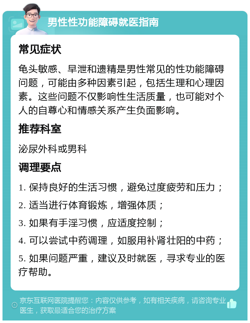 男性性功能障碍就医指南 常见症状 龟头敏感、早泄和遗精是男性常见的性功能障碍问题，可能由多种因素引起，包括生理和心理因素。这些问题不仅影响性生活质量，也可能对个人的自尊心和情感关系产生负面影响。 推荐科室 泌尿外科或男科 调理要点 1. 保持良好的生活习惯，避免过度疲劳和压力； 2. 适当进行体育锻炼，增强体质； 3. 如果有手淫习惯，应适度控制； 4. 可以尝试中药调理，如服用补肾壮阳的中药； 5. 如果问题严重，建议及时就医，寻求专业的医疗帮助。