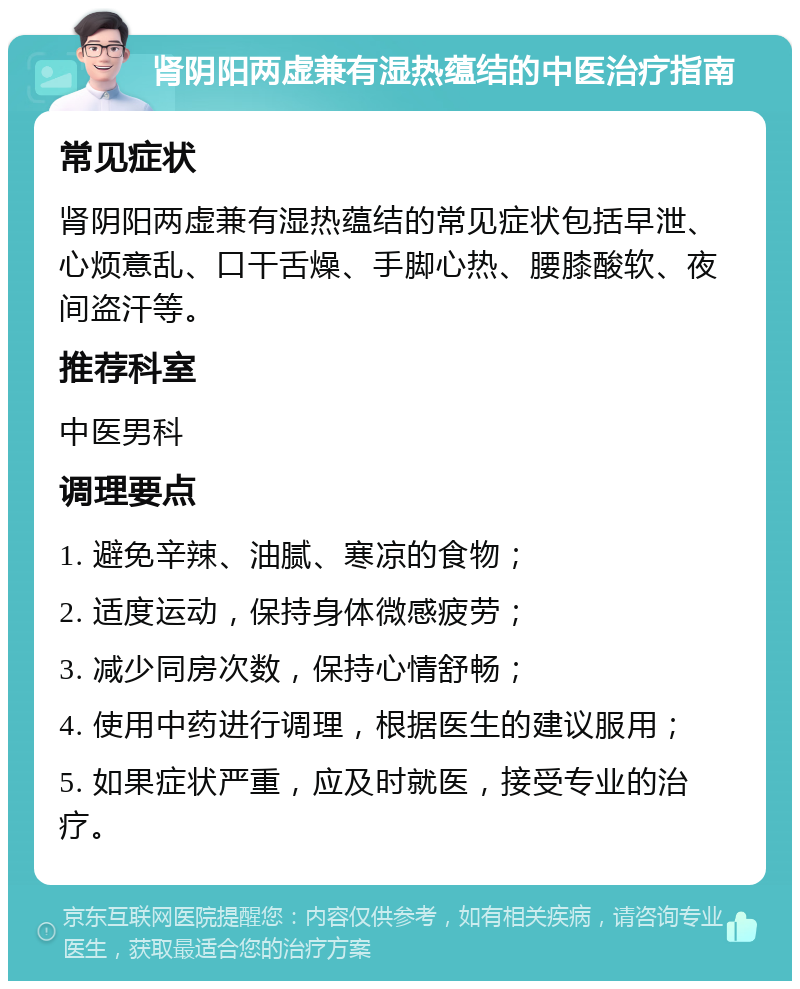 肾阴阳两虚兼有湿热蕴结的中医治疗指南 常见症状 肾阴阳两虚兼有湿热蕴结的常见症状包括早泄、心烦意乱、口干舌燥、手脚心热、腰膝酸软、夜间盗汗等。 推荐科室 中医男科 调理要点 1. 避免辛辣、油腻、寒凉的食物； 2. 适度运动，保持身体微感疲劳； 3. 减少同房次数，保持心情舒畅； 4. 使用中药进行调理，根据医生的建议服用； 5. 如果症状严重，应及时就医，接受专业的治疗。