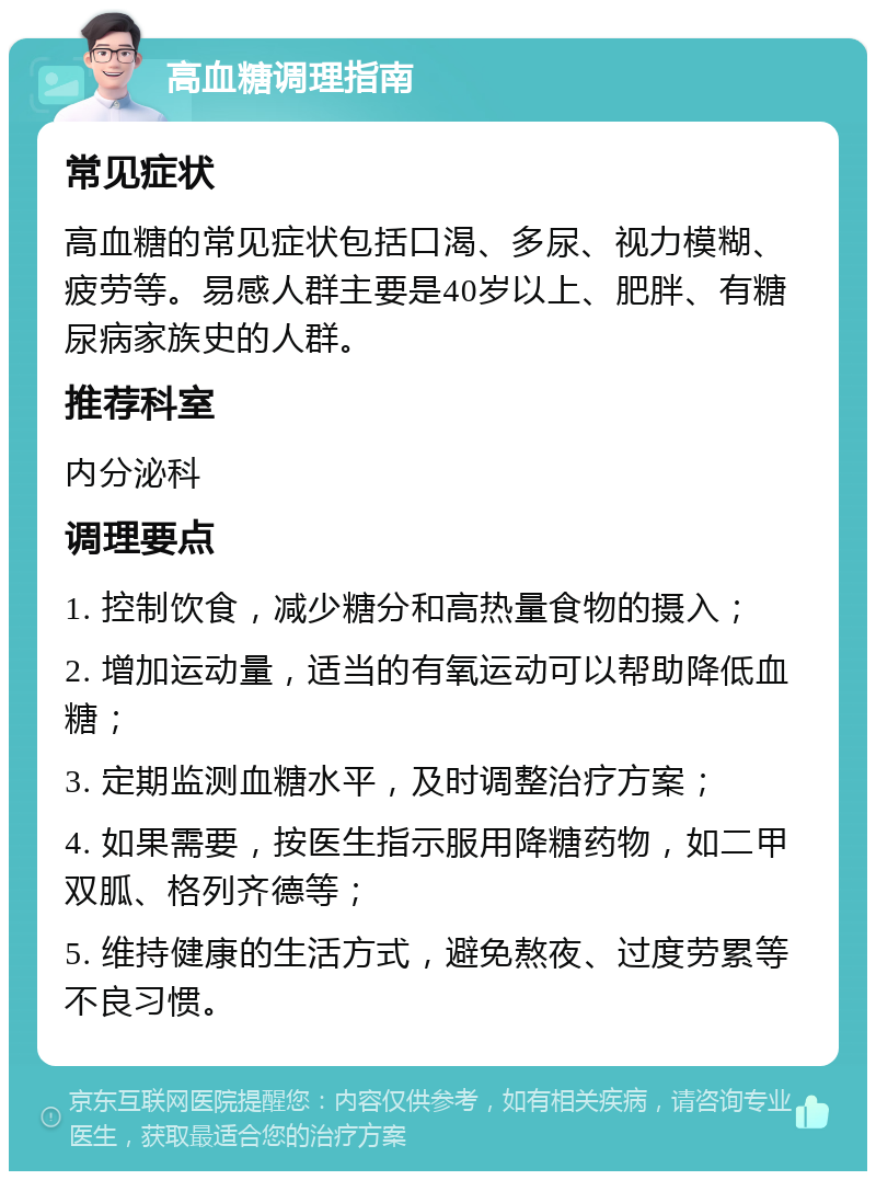 高血糖调理指南 常见症状 高血糖的常见症状包括口渴、多尿、视力模糊、疲劳等。易感人群主要是40岁以上、肥胖、有糖尿病家族史的人群。 推荐科室 内分泌科 调理要点 1. 控制饮食，减少糖分和高热量食物的摄入； 2. 增加运动量，适当的有氧运动可以帮助降低血糖； 3. 定期监测血糖水平，及时调整治疗方案； 4. 如果需要，按医生指示服用降糖药物，如二甲双胍、格列齐德等； 5. 维持健康的生活方式，避免熬夜、过度劳累等不良习惯。