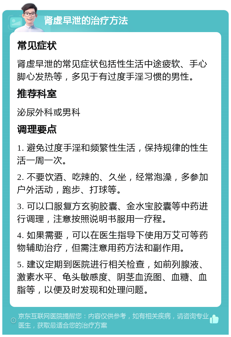 肾虚早泄的治疗方法 常见症状 肾虚早泄的常见症状包括性生活中途疲软、手心脚心发热等，多见于有过度手淫习惯的男性。 推荐科室 泌尿外科或男科 调理要点 1. 避免过度手淫和频繁性生活，保持规律的性生活一周一次。 2. 不要饮酒、吃辣的、久坐，经常泡澡，多参加户外活动，跑步、打球等。 3. 可以口服复方玄驹胶囊、金水宝胶囊等中药进行调理，注意按照说明书服用一疗程。 4. 如果需要，可以在医生指导下使用万艾可等药物辅助治疗，但需注意用药方法和副作用。 5. 建议定期到医院进行相关检查，如前列腺液、激素水平、龟头敏感度、阴茎血流图、血糖、血脂等，以便及时发现和处理问题。