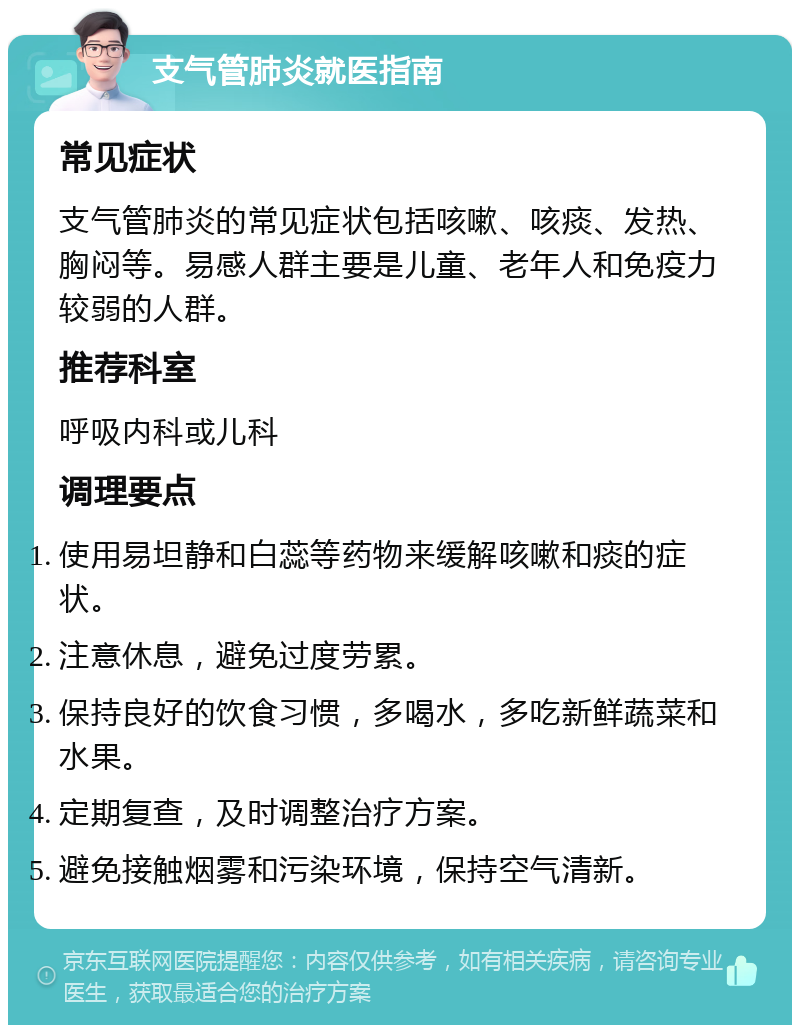 支气管肺炎就医指南 常见症状 支气管肺炎的常见症状包括咳嗽、咳痰、发热、胸闷等。易感人群主要是儿童、老年人和免疫力较弱的人群。 推荐科室 呼吸内科或儿科 调理要点 使用易坦静和白蕊等药物来缓解咳嗽和痰的症状。 注意休息，避免过度劳累。 保持良好的饮食习惯，多喝水，多吃新鲜蔬菜和水果。 定期复查，及时调整治疗方案。 避免接触烟雾和污染环境，保持空气清新。