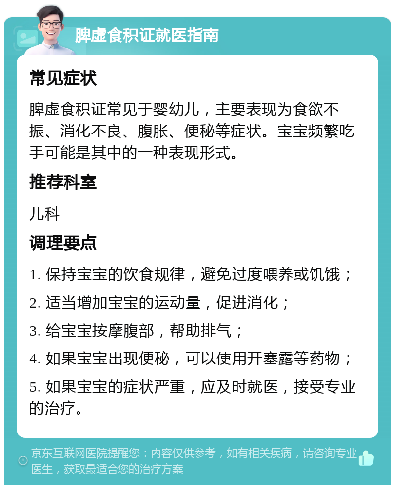 脾虚食积证就医指南 常见症状 脾虚食积证常见于婴幼儿，主要表现为食欲不振、消化不良、腹胀、便秘等症状。宝宝频繁吃手可能是其中的一种表现形式。 推荐科室 儿科 调理要点 1. 保持宝宝的饮食规律，避免过度喂养或饥饿； 2. 适当增加宝宝的运动量，促进消化； 3. 给宝宝按摩腹部，帮助排气； 4. 如果宝宝出现便秘，可以使用开塞露等药物； 5. 如果宝宝的症状严重，应及时就医，接受专业的治疗。