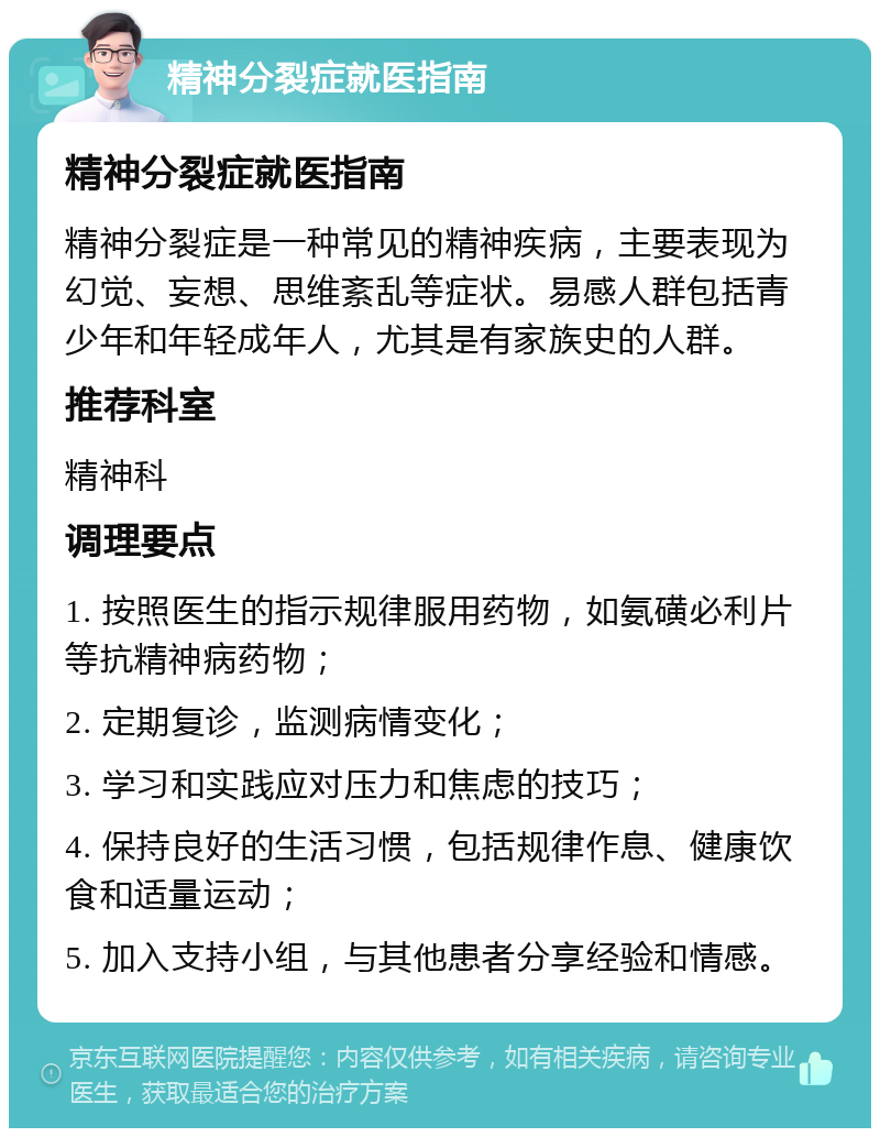 精神分裂症就医指南 精神分裂症就医指南 精神分裂症是一种常见的精神疾病，主要表现为幻觉、妄想、思维紊乱等症状。易感人群包括青少年和年轻成年人，尤其是有家族史的人群。 推荐科室 精神科 调理要点 1. 按照医生的指示规律服用药物，如氨磺必利片等抗精神病药物； 2. 定期复诊，监测病情变化； 3. 学习和实践应对压力和焦虑的技巧； 4. 保持良好的生活习惯，包括规律作息、健康饮食和适量运动； 5. 加入支持小组，与其他患者分享经验和情感。