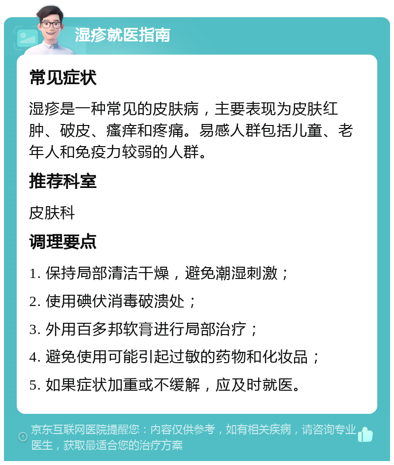 湿疹就医指南 常见症状 湿疹是一种常见的皮肤病，主要表现为皮肤红肿、破皮、瘙痒和疼痛。易感人群包括儿童、老年人和免疫力较弱的人群。 推荐科室 皮肤科 调理要点 1. 保持局部清洁干燥，避免潮湿刺激； 2. 使用碘伏消毒破溃处； 3. 外用百多邦软膏进行局部治疗； 4. 避免使用可能引起过敏的药物和化妆品； 5. 如果症状加重或不缓解，应及时就医。