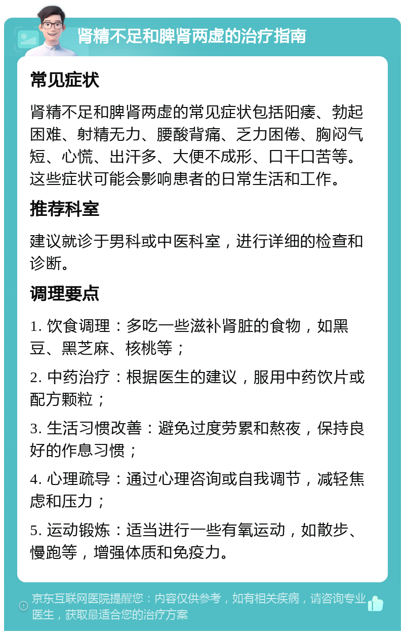 肾精不足和脾肾两虚的治疗指南 常见症状 肾精不足和脾肾两虚的常见症状包括阳痿、勃起困难、射精无力、腰酸背痛、乏力困倦、胸闷气短、心慌、出汗多、大便不成形、口干口苦等。这些症状可能会影响患者的日常生活和工作。 推荐科室 建议就诊于男科或中医科室，进行详细的检查和诊断。 调理要点 1. 饮食调理：多吃一些滋补肾脏的食物，如黑豆、黑芝麻、核桃等； 2. 中药治疗：根据医生的建议，服用中药饮片或配方颗粒； 3. 生活习惯改善：避免过度劳累和熬夜，保持良好的作息习惯； 4. 心理疏导：通过心理咨询或自我调节，减轻焦虑和压力； 5. 运动锻炼：适当进行一些有氧运动，如散步、慢跑等，增强体质和免疫力。