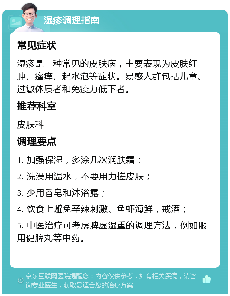 湿疹调理指南 常见症状 湿疹是一种常见的皮肤病，主要表现为皮肤红肿、瘙痒、起水泡等症状。易感人群包括儿童、过敏体质者和免疫力低下者。 推荐科室 皮肤科 调理要点 1. 加强保湿，多涂几次润肤霜； 2. 洗澡用温水，不要用力搓皮肤； 3. 少用香皂和沐浴露； 4. 饮食上避免辛辣刺激、鱼虾海鲜，戒酒； 5. 中医治疗可考虑脾虚湿重的调理方法，例如服用健脾丸等中药。