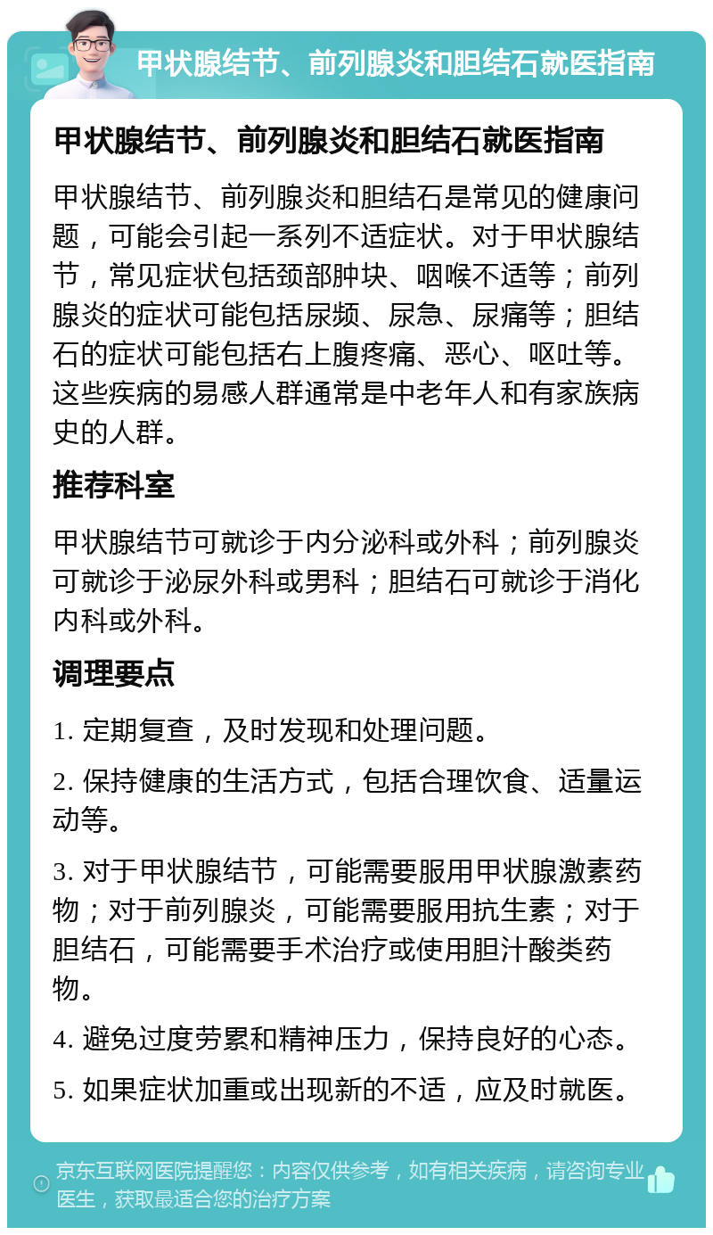 甲状腺结节、前列腺炎和胆结石就医指南 甲状腺结节、前列腺炎和胆结石就医指南 甲状腺结节、前列腺炎和胆结石是常见的健康问题，可能会引起一系列不适症状。对于甲状腺结节，常见症状包括颈部肿块、咽喉不适等；前列腺炎的症状可能包括尿频、尿急、尿痛等；胆结石的症状可能包括右上腹疼痛、恶心、呕吐等。这些疾病的易感人群通常是中老年人和有家族病史的人群。 推荐科室 甲状腺结节可就诊于内分泌科或外科；前列腺炎可就诊于泌尿外科或男科；胆结石可就诊于消化内科或外科。 调理要点 1. 定期复查，及时发现和处理问题。 2. 保持健康的生活方式，包括合理饮食、适量运动等。 3. 对于甲状腺结节，可能需要服用甲状腺激素药物；对于前列腺炎，可能需要服用抗生素；对于胆结石，可能需要手术治疗或使用胆汁酸类药物。 4. 避免过度劳累和精神压力，保持良好的心态。 5. 如果症状加重或出现新的不适，应及时就医。