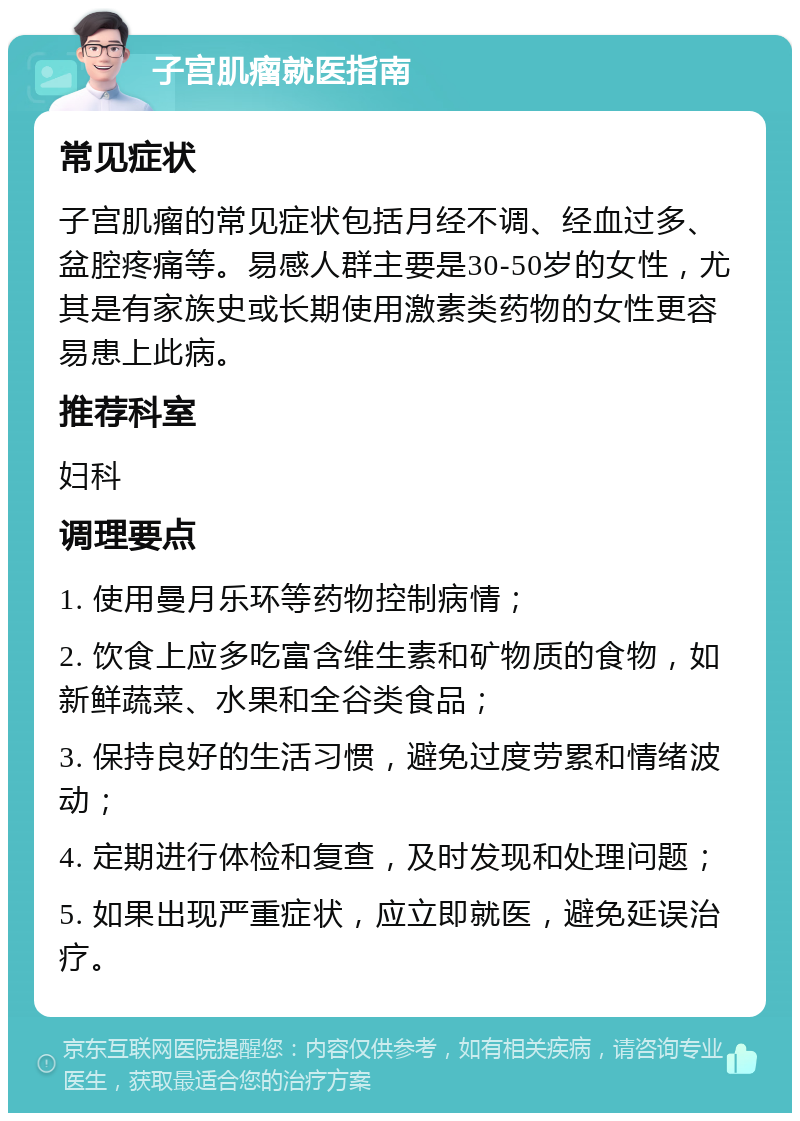 子宫肌瘤就医指南 常见症状 子宫肌瘤的常见症状包括月经不调、经血过多、盆腔疼痛等。易感人群主要是30-50岁的女性，尤其是有家族史或长期使用激素类药物的女性更容易患上此病。 推荐科室 妇科 调理要点 1. 使用曼月乐环等药物控制病情； 2. 饮食上应多吃富含维生素和矿物质的食物，如新鲜蔬菜、水果和全谷类食品； 3. 保持良好的生活习惯，避免过度劳累和情绪波动； 4. 定期进行体检和复查，及时发现和处理问题； 5. 如果出现严重症状，应立即就医，避免延误治疗。