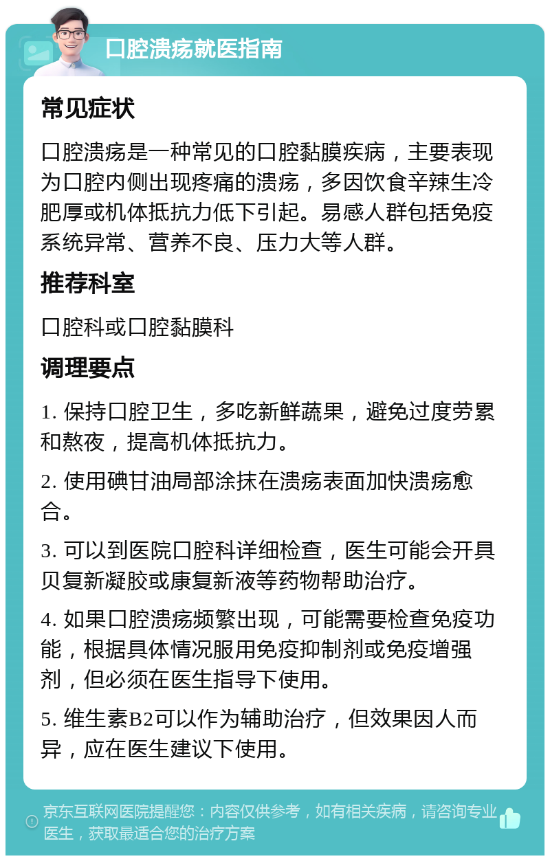 口腔溃疡就医指南 常见症状 口腔溃疡是一种常见的口腔黏膜疾病，主要表现为口腔内侧出现疼痛的溃疡，多因饮食辛辣生冷肥厚或机体抵抗力低下引起。易感人群包括免疫系统异常、营养不良、压力大等人群。 推荐科室 口腔科或口腔黏膜科 调理要点 1. 保持口腔卫生，多吃新鲜蔬果，避免过度劳累和熬夜，提高机体抵抗力。 2. 使用碘甘油局部涂抹在溃疡表面加快溃疡愈合。 3. 可以到医院口腔科详细检查，医生可能会开具贝复新凝胶或康复新液等药物帮助治疗。 4. 如果口腔溃疡频繁出现，可能需要检查免疫功能，根据具体情况服用免疫抑制剂或免疫增强剂，但必须在医生指导下使用。 5. 维生素B2可以作为辅助治疗，但效果因人而异，应在医生建议下使用。