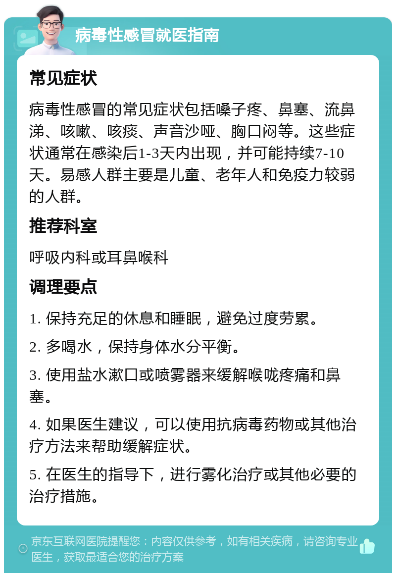 病毒性感冒就医指南 常见症状 病毒性感冒的常见症状包括嗓子疼、鼻塞、流鼻涕、咳嗽、咳痰、声音沙哑、胸口闷等。这些症状通常在感染后1-3天内出现，并可能持续7-10天。易感人群主要是儿童、老年人和免疫力较弱的人群。 推荐科室 呼吸内科或耳鼻喉科 调理要点 1. 保持充足的休息和睡眠，避免过度劳累。 2. 多喝水，保持身体水分平衡。 3. 使用盐水漱口或喷雾器来缓解喉咙疼痛和鼻塞。 4. 如果医生建议，可以使用抗病毒药物或其他治疗方法来帮助缓解症状。 5. 在医生的指导下，进行雾化治疗或其他必要的治疗措施。