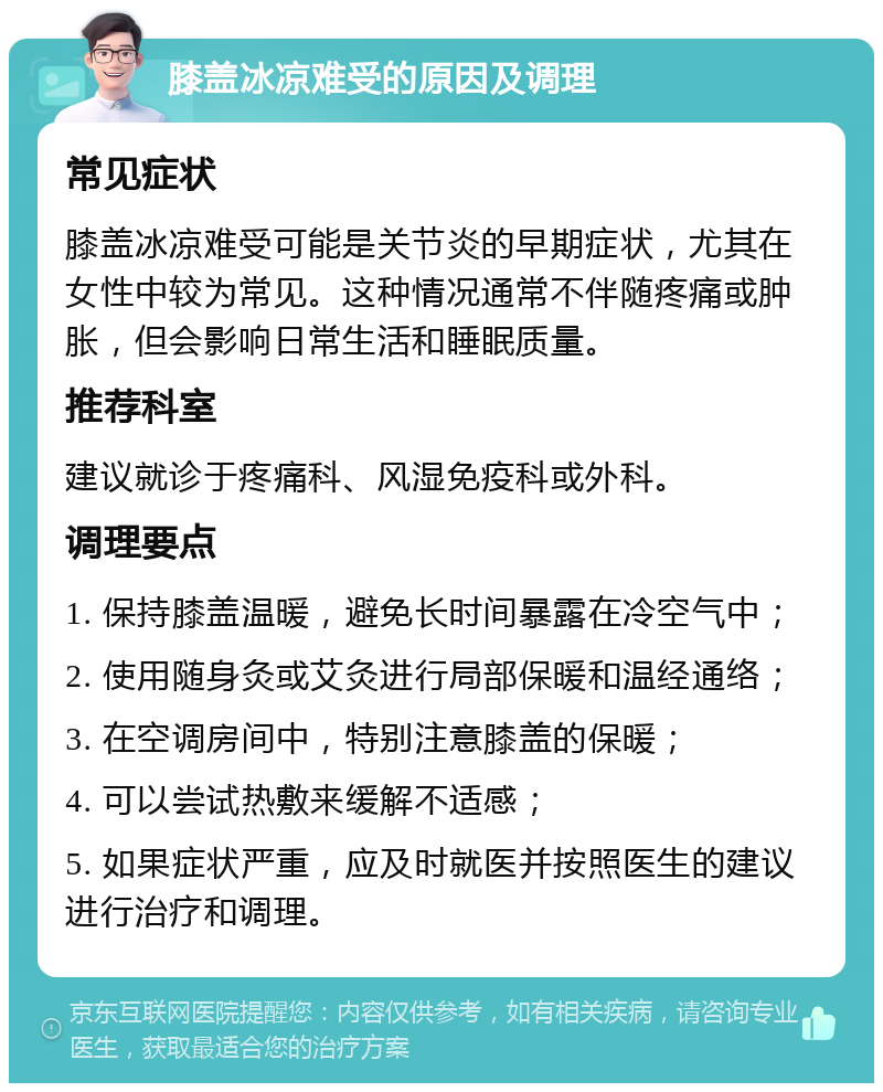 膝盖冰凉难受的原因及调理 常见症状 膝盖冰凉难受可能是关节炎的早期症状，尤其在女性中较为常见。这种情况通常不伴随疼痛或肿胀，但会影响日常生活和睡眠质量。 推荐科室 建议就诊于疼痛科、风湿免疫科或外科。 调理要点 1. 保持膝盖温暖，避免长时间暴露在冷空气中； 2. 使用随身灸或艾灸进行局部保暖和温经通络； 3. 在空调房间中，特别注意膝盖的保暖； 4. 可以尝试热敷来缓解不适感； 5. 如果症状严重，应及时就医并按照医生的建议进行治疗和调理。