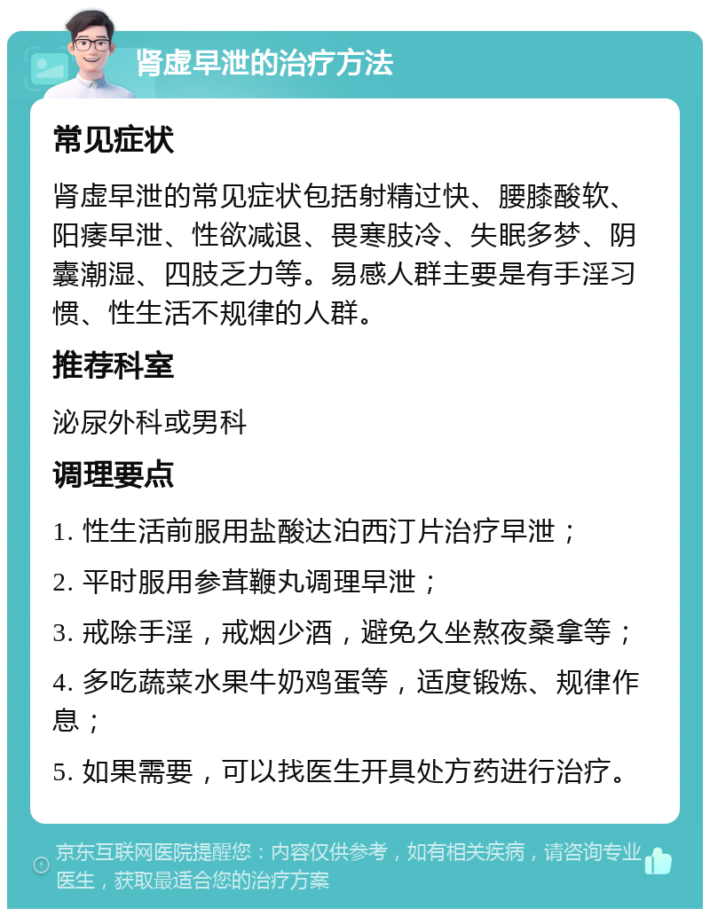 肾虚早泄的治疗方法 常见症状 肾虚早泄的常见症状包括射精过快、腰膝酸软、阳痿早泄、性欲减退、畏寒肢冷、失眠多梦、阴囊潮湿、四肢乏力等。易感人群主要是有手淫习惯、性生活不规律的人群。 推荐科室 泌尿外科或男科 调理要点 1. 性生活前服用盐酸达泊西汀片治疗早泄； 2. 平时服用参茸鞭丸调理早泄； 3. 戒除手淫，戒烟少酒，避免久坐熬夜桑拿等； 4. 多吃蔬菜水果牛奶鸡蛋等，适度锻炼、规律作息； 5. 如果需要，可以找医生开具处方药进行治疗。