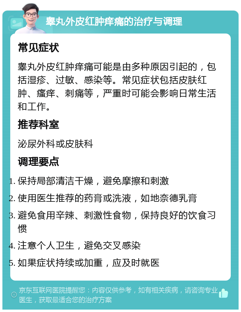 睾丸外皮红肿痒痛的治疗与调理 常见症状 睾丸外皮红肿痒痛可能是由多种原因引起的，包括湿疹、过敏、感染等。常见症状包括皮肤红肿、瘙痒、刺痛等，严重时可能会影响日常生活和工作。 推荐科室 泌尿外科或皮肤科 调理要点 保持局部清洁干燥，避免摩擦和刺激 使用医生推荐的药膏或洗液，如地奈德乳膏 避免食用辛辣、刺激性食物，保持良好的饮食习惯 注意个人卫生，避免交叉感染 如果症状持续或加重，应及时就医