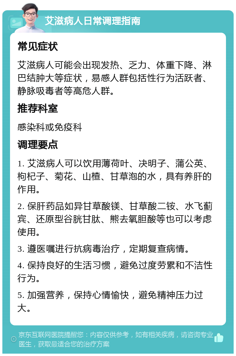 艾滋病人日常调理指南 常见症状 艾滋病人可能会出现发热、乏力、体重下降、淋巴结肿大等症状，易感人群包括性行为活跃者、静脉吸毒者等高危人群。 推荐科室 感染科或免疫科 调理要点 1. 艾滋病人可以饮用薄荷叶、决明子、蒲公英、枸杞子、菊花、山楂、甘草泡的水，具有养肝的作用。 2. 保肝药品如异甘草酸镁、甘草酸二铵、水飞蓟宾、还原型谷胱甘肽、熊去氧胆酸等也可以考虑使用。 3. 遵医嘱进行抗病毒治疗，定期复查病情。 4. 保持良好的生活习惯，避免过度劳累和不洁性行为。 5. 加强营养，保持心情愉快，避免精神压力过大。