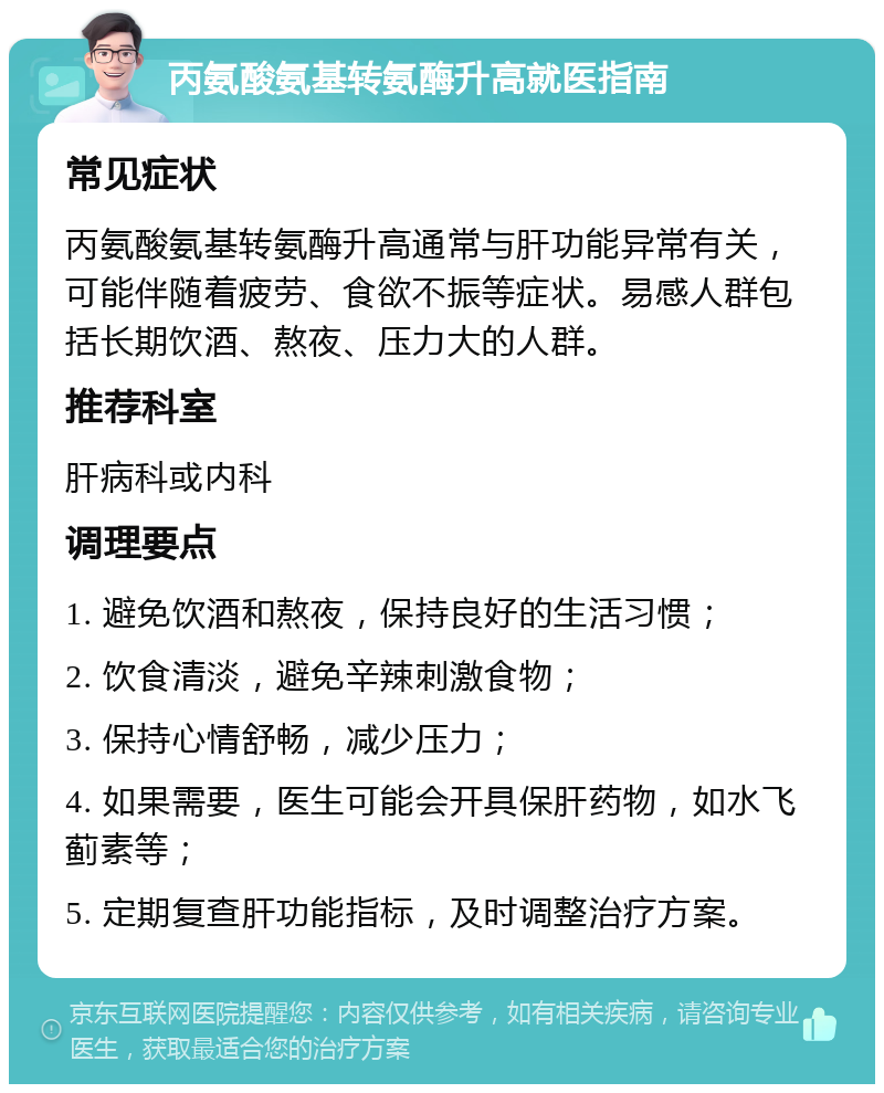 丙氨酸氨基转氨酶升高就医指南 常见症状 丙氨酸氨基转氨酶升高通常与肝功能异常有关，可能伴随着疲劳、食欲不振等症状。易感人群包括长期饮酒、熬夜、压力大的人群。 推荐科室 肝病科或内科 调理要点 1. 避免饮酒和熬夜，保持良好的生活习惯； 2. 饮食清淡，避免辛辣刺激食物； 3. 保持心情舒畅，减少压力； 4. 如果需要，医生可能会开具保肝药物，如水飞蓟素等； 5. 定期复查肝功能指标，及时调整治疗方案。