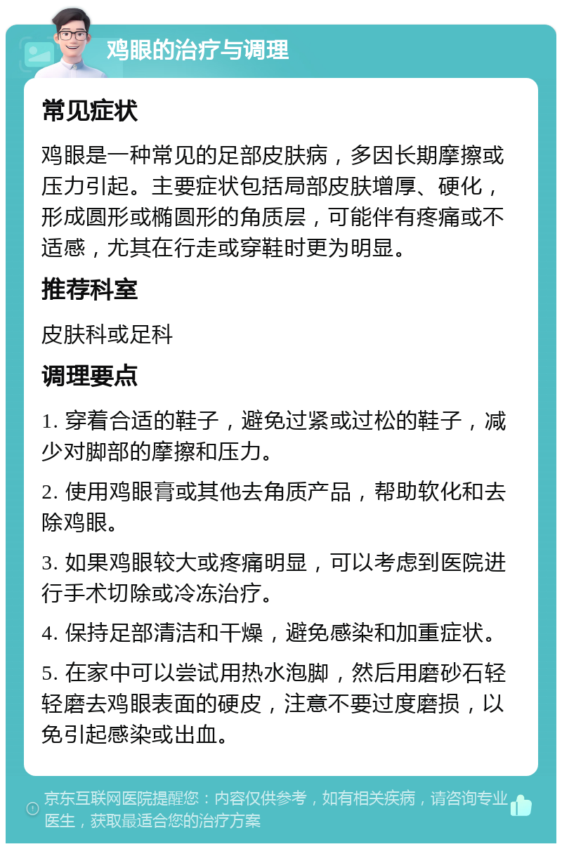 鸡眼的治疗与调理 常见症状 鸡眼是一种常见的足部皮肤病，多因长期摩擦或压力引起。主要症状包括局部皮肤增厚、硬化，形成圆形或椭圆形的角质层，可能伴有疼痛或不适感，尤其在行走或穿鞋时更为明显。 推荐科室 皮肤科或足科 调理要点 1. 穿着合适的鞋子，避免过紧或过松的鞋子，减少对脚部的摩擦和压力。 2. 使用鸡眼膏或其他去角质产品，帮助软化和去除鸡眼。 3. 如果鸡眼较大或疼痛明显，可以考虑到医院进行手术切除或冷冻治疗。 4. 保持足部清洁和干燥，避免感染和加重症状。 5. 在家中可以尝试用热水泡脚，然后用磨砂石轻轻磨去鸡眼表面的硬皮，注意不要过度磨损，以免引起感染或出血。