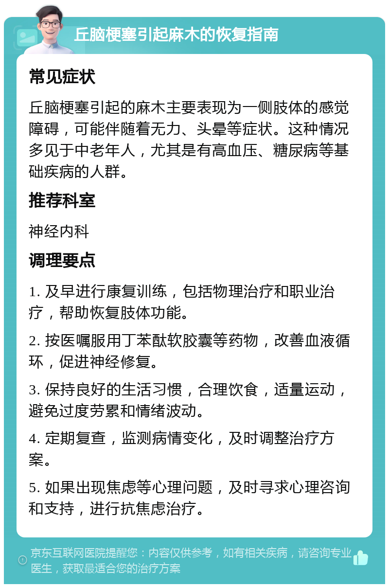 丘脑梗塞引起麻木的恢复指南 常见症状 丘脑梗塞引起的麻木主要表现为一侧肢体的感觉障碍，可能伴随着无力、头晕等症状。这种情况多见于中老年人，尤其是有高血压、糖尿病等基础疾病的人群。 推荐科室 神经内科 调理要点 1. 及早进行康复训练，包括物理治疗和职业治疗，帮助恢复肢体功能。 2. 按医嘱服用丁苯酞软胶囊等药物，改善血液循环，促进神经修复。 3. 保持良好的生活习惯，合理饮食，适量运动，避免过度劳累和情绪波动。 4. 定期复查，监测病情变化，及时调整治疗方案。 5. 如果出现焦虑等心理问题，及时寻求心理咨询和支持，进行抗焦虑治疗。