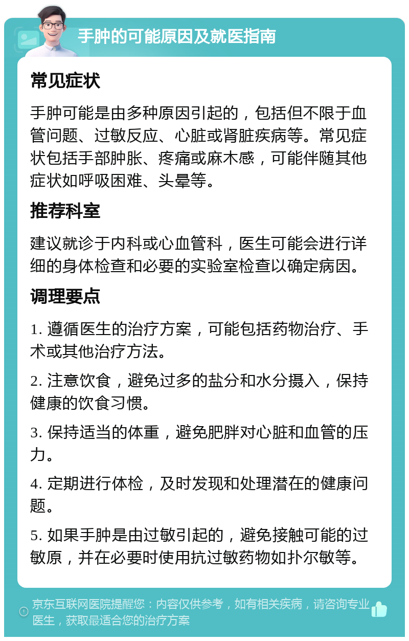 手肿的可能原因及就医指南 常见症状 手肿可能是由多种原因引起的，包括但不限于血管问题、过敏反应、心脏或肾脏疾病等。常见症状包括手部肿胀、疼痛或麻木感，可能伴随其他症状如呼吸困难、头晕等。 推荐科室 建议就诊于内科或心血管科，医生可能会进行详细的身体检查和必要的实验室检查以确定病因。 调理要点 1. 遵循医生的治疗方案，可能包括药物治疗、手术或其他治疗方法。 2. 注意饮食，避免过多的盐分和水分摄入，保持健康的饮食习惯。 3. 保持适当的体重，避免肥胖对心脏和血管的压力。 4. 定期进行体检，及时发现和处理潜在的健康问题。 5. 如果手肿是由过敏引起的，避免接触可能的过敏原，并在必要时使用抗过敏药物如扑尔敏等。