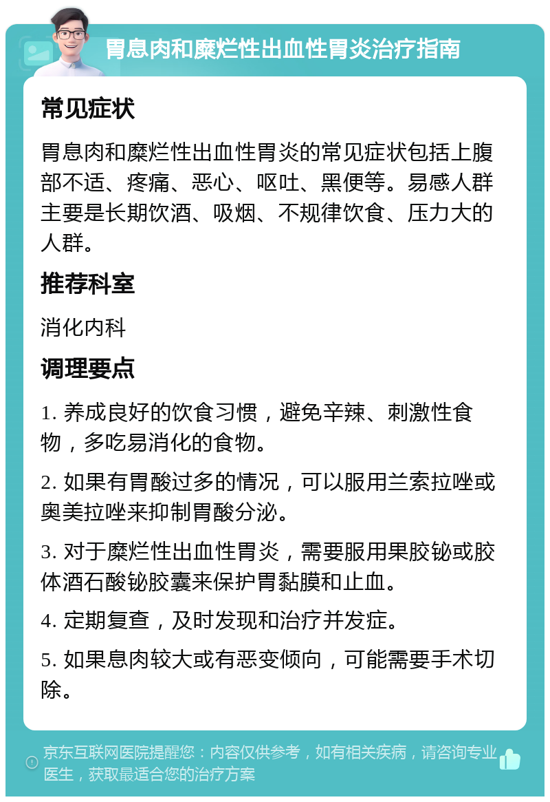 胃息肉和糜烂性出血性胃炎治疗指南 常见症状 胃息肉和糜烂性出血性胃炎的常见症状包括上腹部不适、疼痛、恶心、呕吐、黑便等。易感人群主要是长期饮酒、吸烟、不规律饮食、压力大的人群。 推荐科室 消化内科 调理要点 1. 养成良好的饮食习惯，避免辛辣、刺激性食物，多吃易消化的食物。 2. 如果有胃酸过多的情况，可以服用兰索拉唑或奥美拉唑来抑制胃酸分泌。 3. 对于糜烂性出血性胃炎，需要服用果胶铋或胶体酒石酸铋胶囊来保护胃黏膜和止血。 4. 定期复查，及时发现和治疗并发症。 5. 如果息肉较大或有恶变倾向，可能需要手术切除。