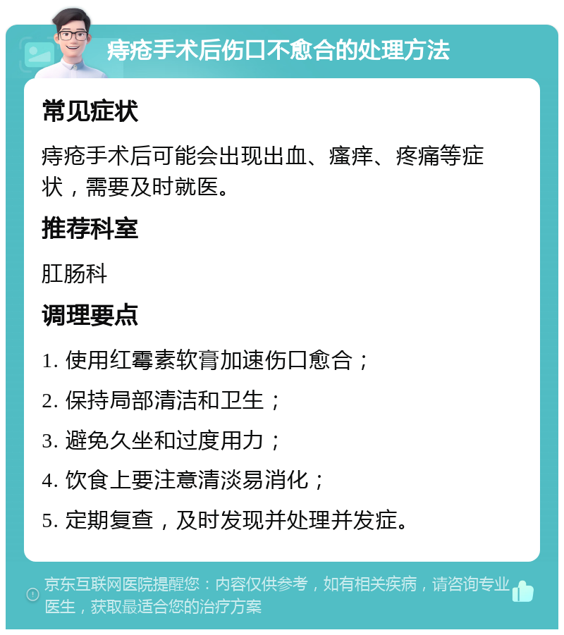 痔疮手术后伤口不愈合的处理方法 常见症状 痔疮手术后可能会出现出血、瘙痒、疼痛等症状，需要及时就医。 推荐科室 肛肠科 调理要点 1. 使用红霉素软膏加速伤口愈合； 2. 保持局部清洁和卫生； 3. 避免久坐和过度用力； 4. 饮食上要注意清淡易消化； 5. 定期复查，及时发现并处理并发症。