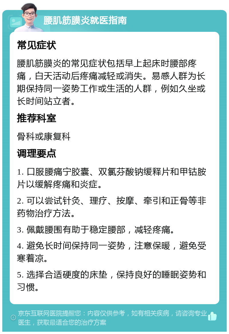 腰肌筋膜炎就医指南 常见症状 腰肌筋膜炎的常见症状包括早上起床时腰部疼痛，白天活动后疼痛减轻或消失。易感人群为长期保持同一姿势工作或生活的人群，例如久坐或长时间站立者。 推荐科室 骨科或康复科 调理要点 1. 口服腰痛宁胶囊、双氯芬酸钠缓释片和甲钴胺片以缓解疼痛和炎症。 2. 可以尝试针灸、理疗、按摩、牵引和正骨等非药物治疗方法。 3. 佩戴腰围有助于稳定腰部，减轻疼痛。 4. 避免长时间保持同一姿势，注意保暖，避免受寒着凉。 5. 选择合适硬度的床垫，保持良好的睡眠姿势和习惯。