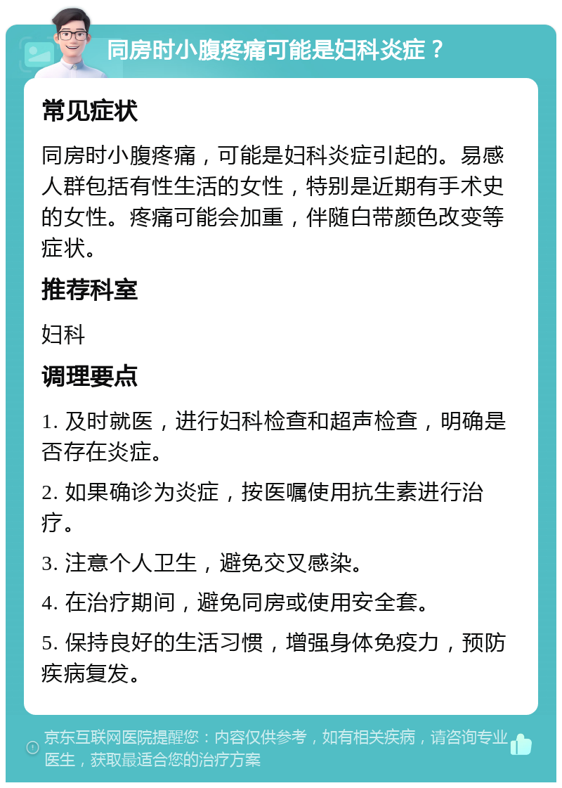 同房时小腹疼痛可能是妇科炎症？ 常见症状 同房时小腹疼痛，可能是妇科炎症引起的。易感人群包括有性生活的女性，特别是近期有手术史的女性。疼痛可能会加重，伴随白带颜色改变等症状。 推荐科室 妇科 调理要点 1. 及时就医，进行妇科检查和超声检查，明确是否存在炎症。 2. 如果确诊为炎症，按医嘱使用抗生素进行治疗。 3. 注意个人卫生，避免交叉感染。 4. 在治疗期间，避免同房或使用安全套。 5. 保持良好的生活习惯，增强身体免疫力，预防疾病复发。