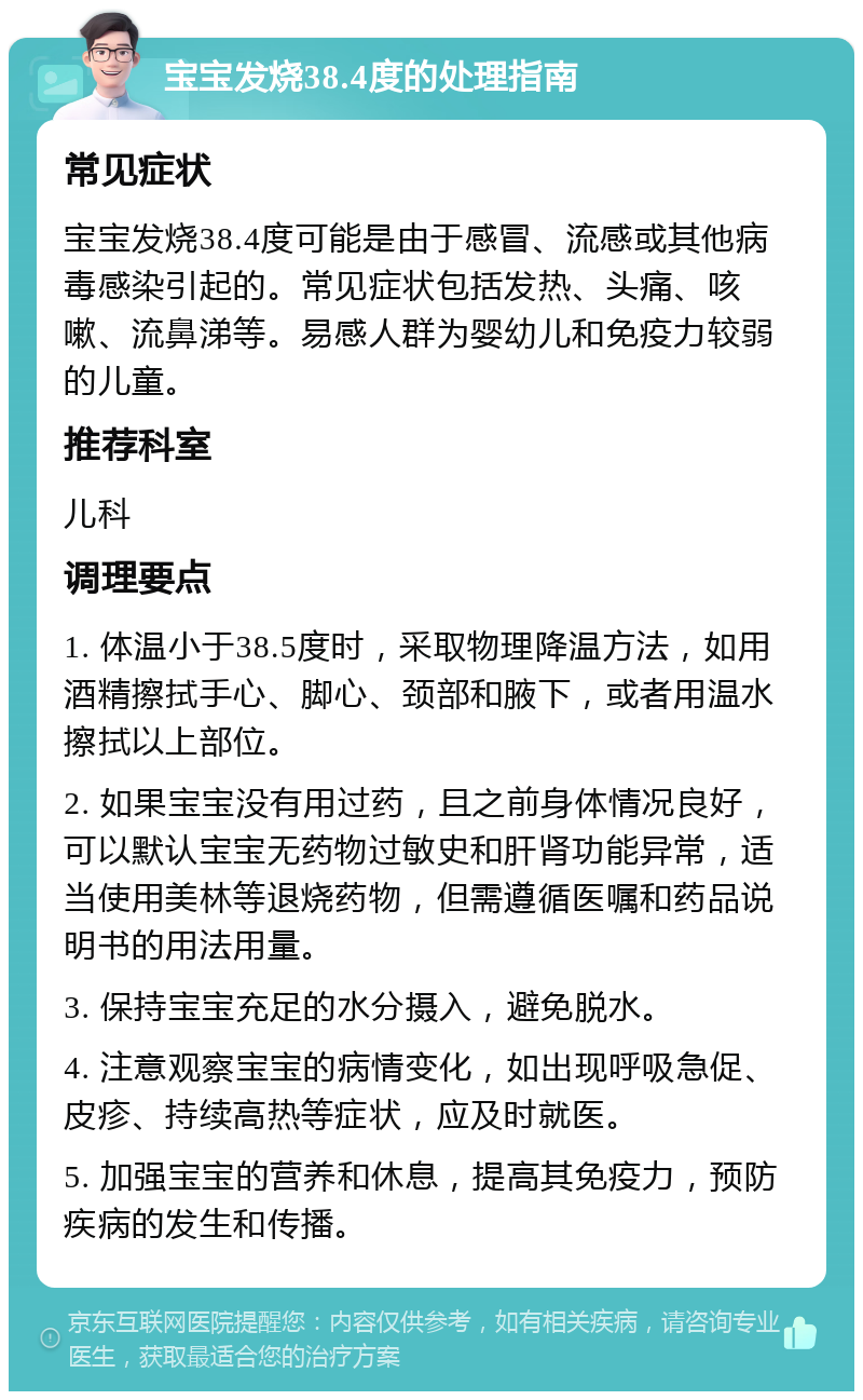 宝宝发烧38.4度的处理指南 常见症状 宝宝发烧38.4度可能是由于感冒、流感或其他病毒感染引起的。常见症状包括发热、头痛、咳嗽、流鼻涕等。易感人群为婴幼儿和免疫力较弱的儿童。 推荐科室 儿科 调理要点 1. 体温小于38.5度时，采取物理降温方法，如用酒精擦拭手心、脚心、颈部和腋下，或者用温水擦拭以上部位。 2. 如果宝宝没有用过药，且之前身体情况良好，可以默认宝宝无药物过敏史和肝肾功能异常，适当使用美林等退烧药物，但需遵循医嘱和药品说明书的用法用量。 3. 保持宝宝充足的水分摄入，避免脱水。 4. 注意观察宝宝的病情变化，如出现呼吸急促、皮疹、持续高热等症状，应及时就医。 5. 加强宝宝的营养和休息，提高其免疫力，预防疾病的发生和传播。