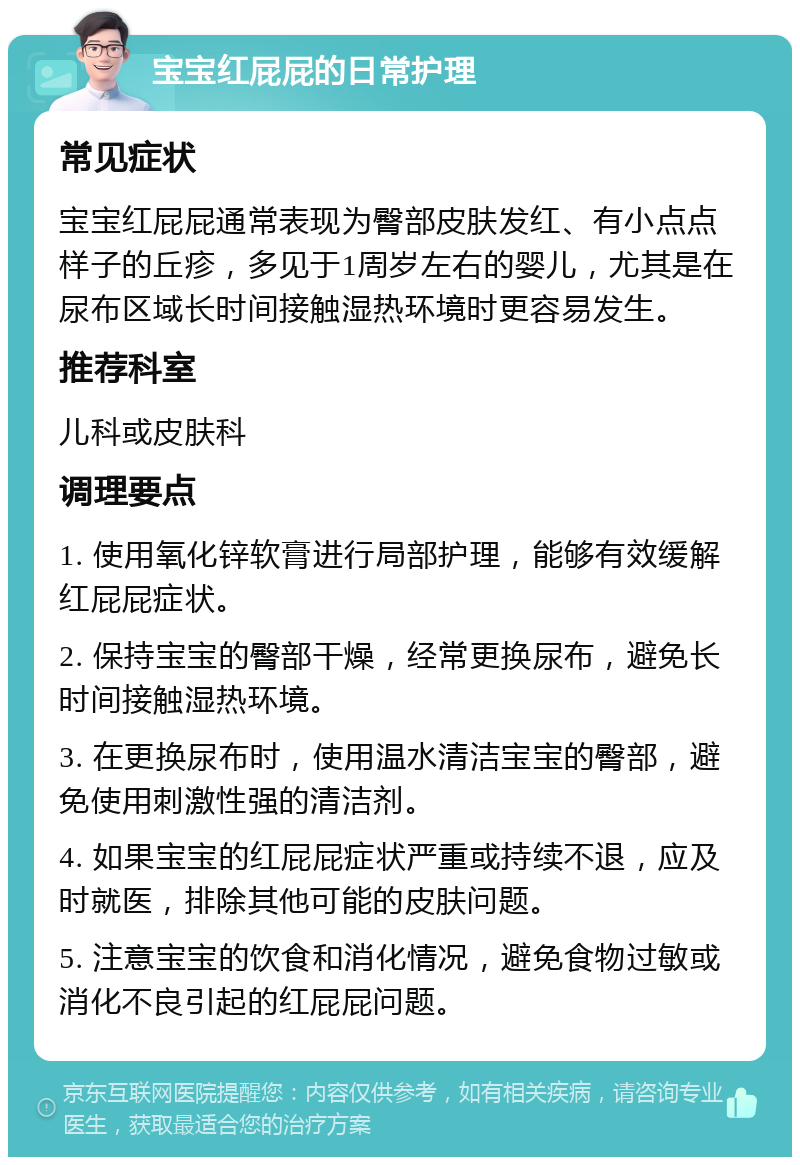 宝宝红屁屁的日常护理 常见症状 宝宝红屁屁通常表现为臀部皮肤发红、有小点点样子的丘疹，多见于1周岁左右的婴儿，尤其是在尿布区域长时间接触湿热环境时更容易发生。 推荐科室 儿科或皮肤科 调理要点 1. 使用氧化锌软膏进行局部护理，能够有效缓解红屁屁症状。 2. 保持宝宝的臀部干燥，经常更换尿布，避免长时间接触湿热环境。 3. 在更换尿布时，使用温水清洁宝宝的臀部，避免使用刺激性强的清洁剂。 4. 如果宝宝的红屁屁症状严重或持续不退，应及时就医，排除其他可能的皮肤问题。 5. 注意宝宝的饮食和消化情况，避免食物过敏或消化不良引起的红屁屁问题。