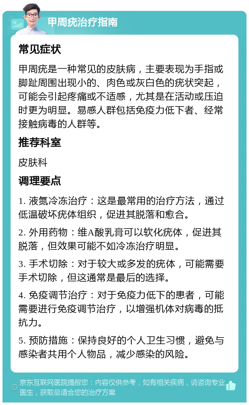 甲周疣治疗指南 常见症状 甲周疣是一种常见的皮肤病，主要表现为手指或脚趾周围出现小的、肉色或灰白色的疣状突起，可能会引起疼痛或不适感，尤其是在活动或压迫时更为明显。易感人群包括免疫力低下者、经常接触病毒的人群等。 推荐科室 皮肤科 调理要点 1. 液氮冷冻治疗：这是最常用的治疗方法，通过低温破坏疣体组织，促进其脱落和愈合。 2. 外用药物：维A酸乳膏可以软化疣体，促进其脱落，但效果可能不如冷冻治疗明显。 3. 手术切除：对于较大或多发的疣体，可能需要手术切除，但这通常是最后的选择。 4. 免疫调节治疗：对于免疫力低下的患者，可能需要进行免疫调节治疗，以增强机体对病毒的抵抗力。 5. 预防措施：保持良好的个人卫生习惯，避免与感染者共用个人物品，减少感染的风险。