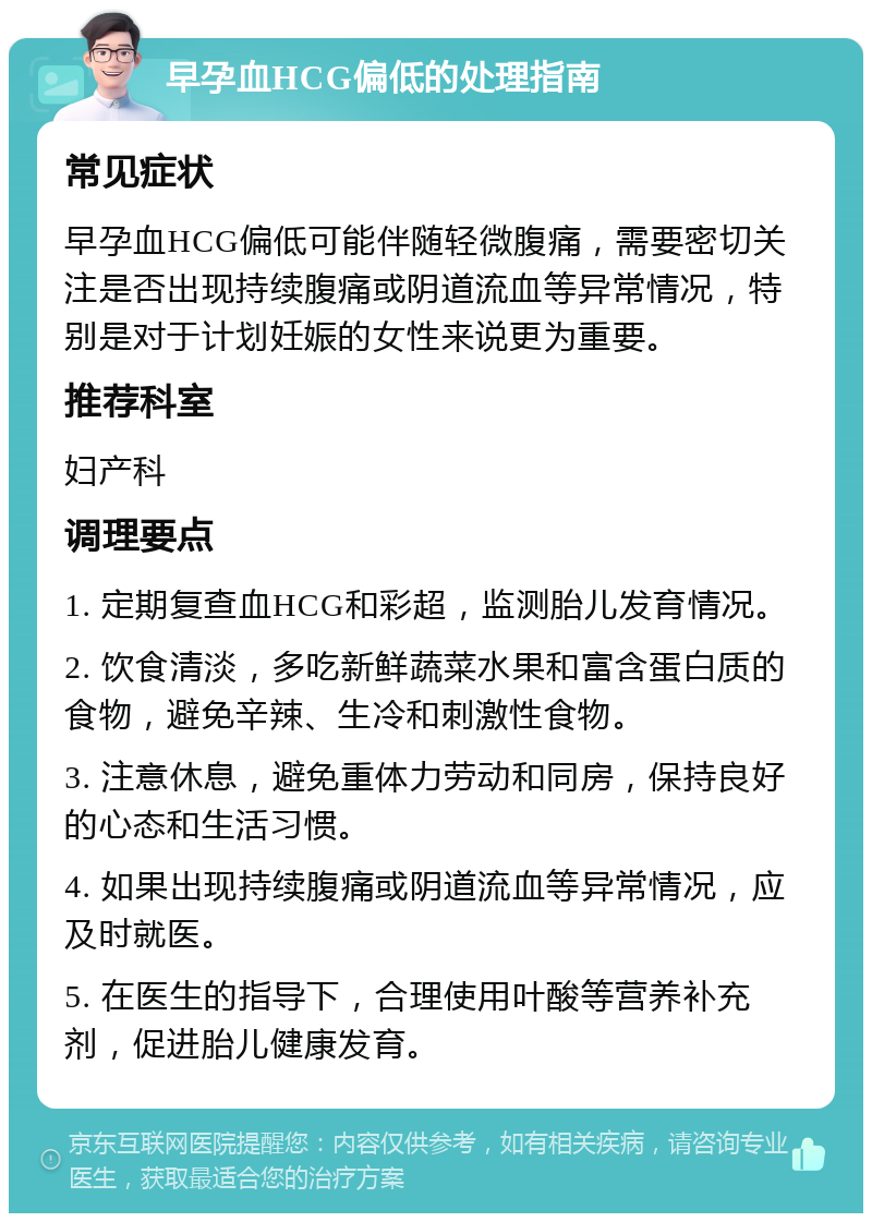 早孕血HCG偏低的处理指南 常见症状 早孕血HCG偏低可能伴随轻微腹痛，需要密切关注是否出现持续腹痛或阴道流血等异常情况，特别是对于计划妊娠的女性来说更为重要。 推荐科室 妇产科 调理要点 1. 定期复查血HCG和彩超，监测胎儿发育情况。 2. 饮食清淡，多吃新鲜蔬菜水果和富含蛋白质的食物，避免辛辣、生冷和刺激性食物。 3. 注意休息，避免重体力劳动和同房，保持良好的心态和生活习惯。 4. 如果出现持续腹痛或阴道流血等异常情况，应及时就医。 5. 在医生的指导下，合理使用叶酸等营养补充剂，促进胎儿健康发育。