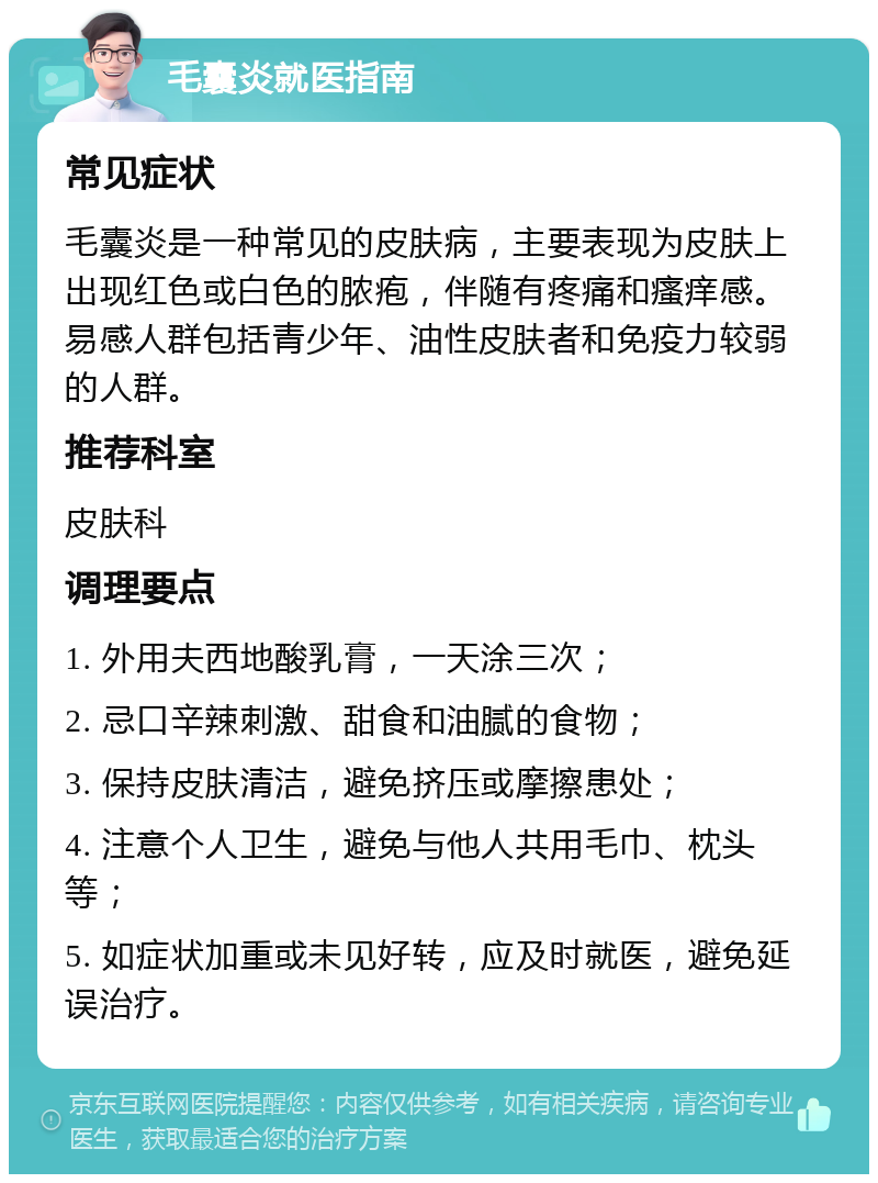 毛囊炎就医指南 常见症状 毛囊炎是一种常见的皮肤病，主要表现为皮肤上出现红色或白色的脓疱，伴随有疼痛和瘙痒感。易感人群包括青少年、油性皮肤者和免疫力较弱的人群。 推荐科室 皮肤科 调理要点 1. 外用夫西地酸乳膏，一天涂三次； 2. 忌口辛辣刺激、甜食和油腻的食物； 3. 保持皮肤清洁，避免挤压或摩擦患处； 4. 注意个人卫生，避免与他人共用毛巾、枕头等； 5. 如症状加重或未见好转，应及时就医，避免延误治疗。