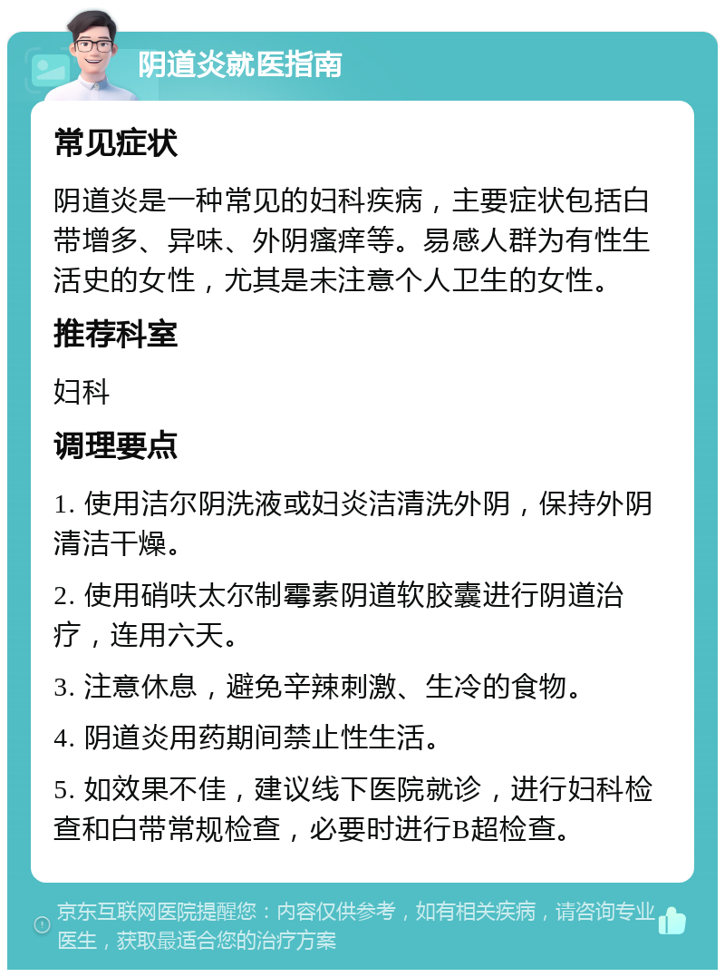 阴道炎就医指南 常见症状 阴道炎是一种常见的妇科疾病，主要症状包括白带增多、异味、外阴瘙痒等。易感人群为有性生活史的女性，尤其是未注意个人卫生的女性。 推荐科室 妇科 调理要点 1. 使用洁尔阴洗液或妇炎洁清洗外阴，保持外阴清洁干燥。 2. 使用硝呋太尔制霉素阴道软胶囊进行阴道治疗，连用六天。 3. 注意休息，避免辛辣刺激、生冷的食物。 4. 阴道炎用药期间禁止性生活。 5. 如效果不佳，建议线下医院就诊，进行妇科检查和白带常规检查，必要时进行B超检查。