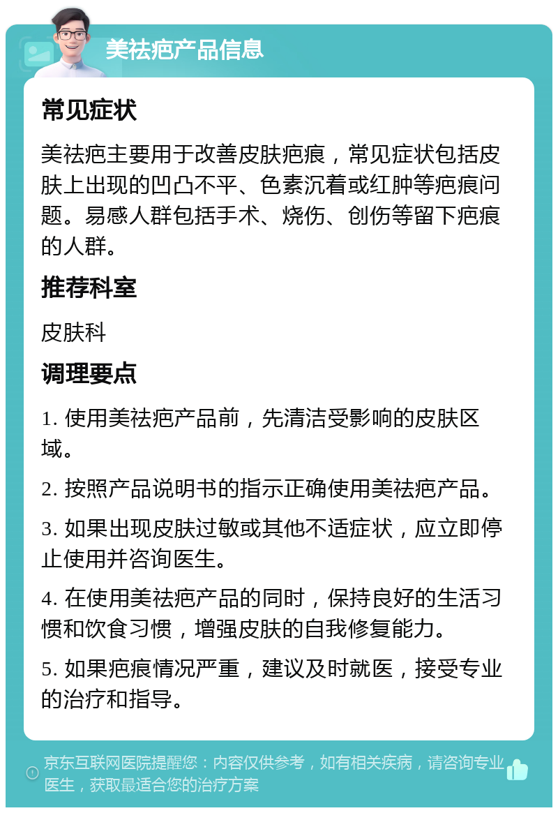 美祛疤产品信息 常见症状 美祛疤主要用于改善皮肤疤痕，常见症状包括皮肤上出现的凹凸不平、色素沉着或红肿等疤痕问题。易感人群包括手术、烧伤、创伤等留下疤痕的人群。 推荐科室 皮肤科 调理要点 1. 使用美祛疤产品前，先清洁受影响的皮肤区域。 2. 按照产品说明书的指示正确使用美祛疤产品。 3. 如果出现皮肤过敏或其他不适症状，应立即停止使用并咨询医生。 4. 在使用美祛疤产品的同时，保持良好的生活习惯和饮食习惯，增强皮肤的自我修复能力。 5. 如果疤痕情况严重，建议及时就医，接受专业的治疗和指导。