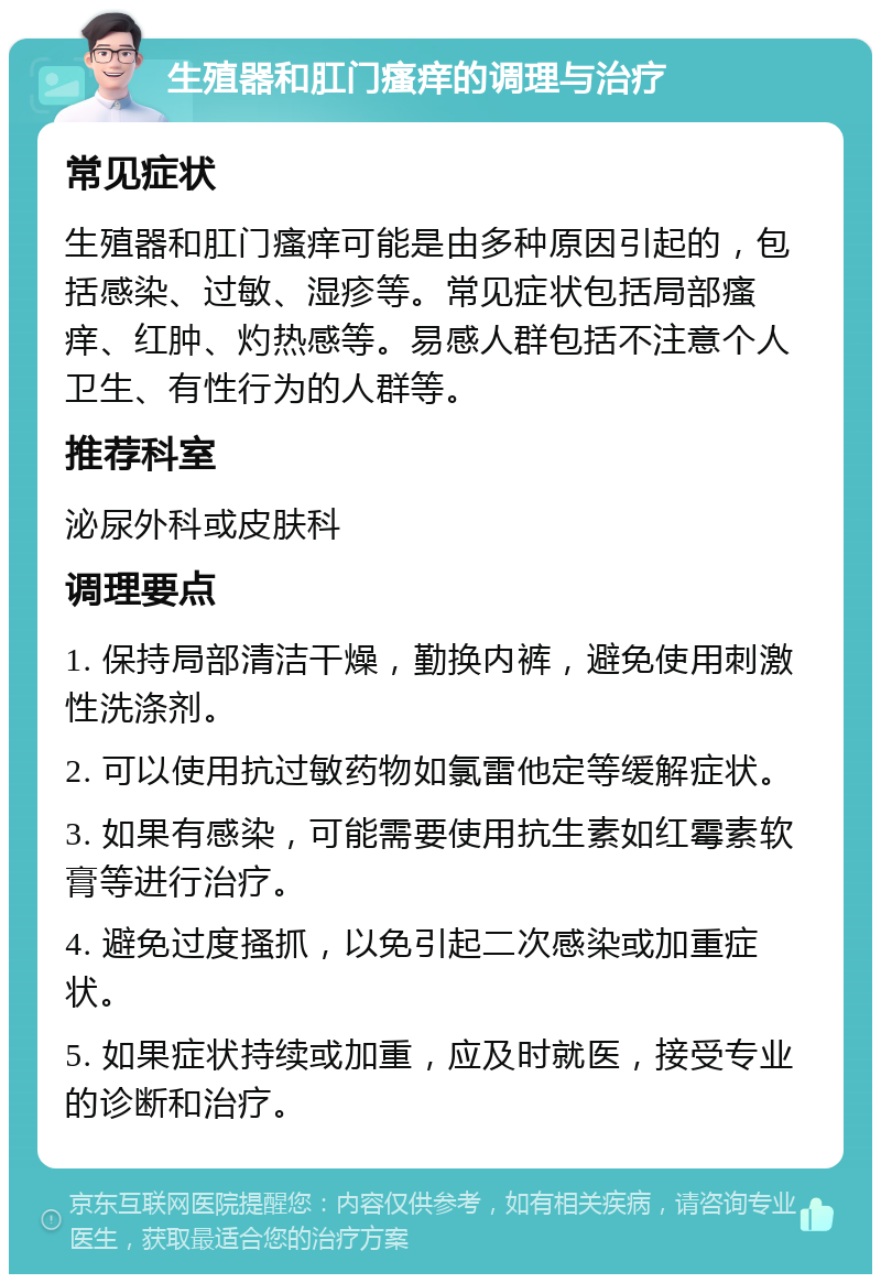 生殖器和肛门瘙痒的调理与治疗 常见症状 生殖器和肛门瘙痒可能是由多种原因引起的，包括感染、过敏、湿疹等。常见症状包括局部瘙痒、红肿、灼热感等。易感人群包括不注意个人卫生、有性行为的人群等。 推荐科室 泌尿外科或皮肤科 调理要点 1. 保持局部清洁干燥，勤换内裤，避免使用刺激性洗涤剂。 2. 可以使用抗过敏药物如氯雷他定等缓解症状。 3. 如果有感染，可能需要使用抗生素如红霉素软膏等进行治疗。 4. 避免过度搔抓，以免引起二次感染或加重症状。 5. 如果症状持续或加重，应及时就医，接受专业的诊断和治疗。