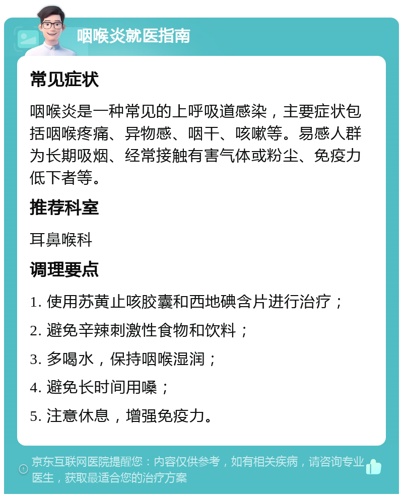 咽喉炎就医指南 常见症状 咽喉炎是一种常见的上呼吸道感染，主要症状包括咽喉疼痛、异物感、咽干、咳嗽等。易感人群为长期吸烟、经常接触有害气体或粉尘、免疫力低下者等。 推荐科室 耳鼻喉科 调理要点 1. 使用苏黄止咳胶囊和西地碘含片进行治疗； 2. 避免辛辣刺激性食物和饮料； 3. 多喝水，保持咽喉湿润； 4. 避免长时间用嗓； 5. 注意休息，增强免疫力。