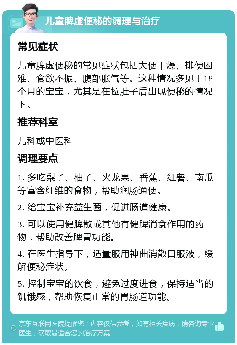 儿童脾虚便秘的调理与治疗 常见症状 儿童脾虚便秘的常见症状包括大便干燥、排便困难、食欲不振、腹部胀气等。这种情况多见于18个月的宝宝，尤其是在拉肚子后出现便秘的情况下。 推荐科室 儿科或中医科 调理要点 1. 多吃梨子、柚子、火龙果、香蕉、红薯、南瓜等富含纤维的食物，帮助润肠通便。 2. 给宝宝补充益生菌，促进肠道健康。 3. 可以使用健脾散或其他有健脾消食作用的药物，帮助改善脾胃功能。 4. 在医生指导下，适量服用神曲消散口服液，缓解便秘症状。 5. 控制宝宝的饮食，避免过度进食，保持适当的饥饿感，帮助恢复正常的胃肠道功能。