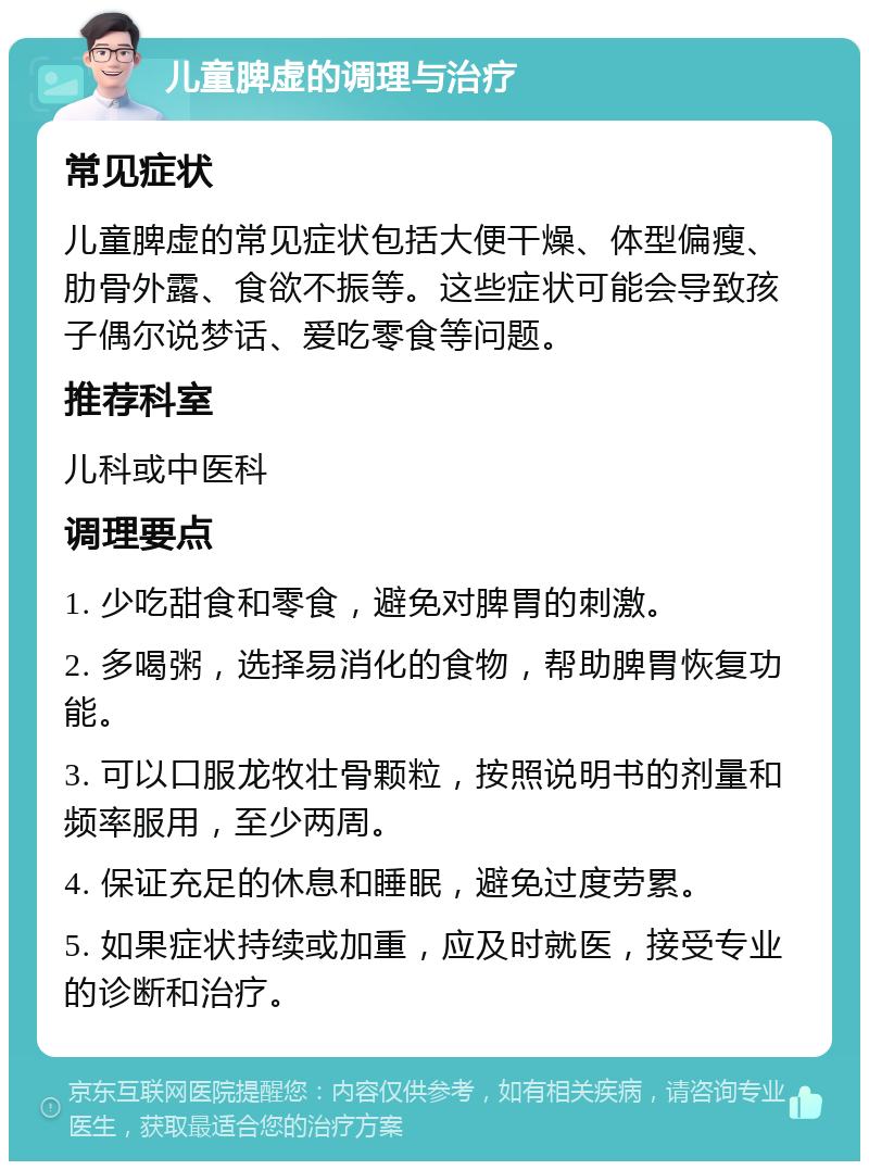 儿童脾虚的调理与治疗 常见症状 儿童脾虚的常见症状包括大便干燥、体型偏瘦、肋骨外露、食欲不振等。这些症状可能会导致孩子偶尔说梦话、爱吃零食等问题。 推荐科室 儿科或中医科 调理要点 1. 少吃甜食和零食，避免对脾胃的刺激。 2. 多喝粥，选择易消化的食物，帮助脾胃恢复功能。 3. 可以口服龙牧壮骨颗粒，按照说明书的剂量和频率服用，至少两周。 4. 保证充足的休息和睡眠，避免过度劳累。 5. 如果症状持续或加重，应及时就医，接受专业的诊断和治疗。