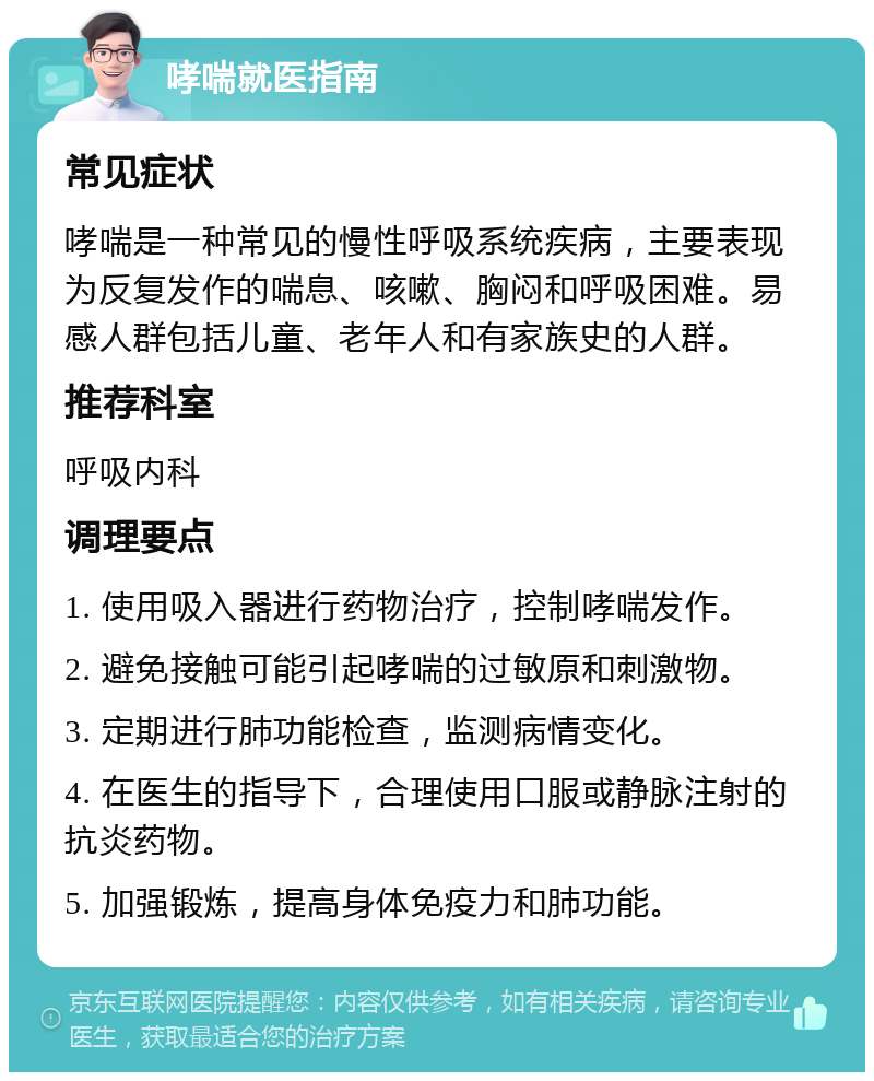 哮喘就医指南 常见症状 哮喘是一种常见的慢性呼吸系统疾病，主要表现为反复发作的喘息、咳嗽、胸闷和呼吸困难。易感人群包括儿童、老年人和有家族史的人群。 推荐科室 呼吸内科 调理要点 1. 使用吸入器进行药物治疗，控制哮喘发作。 2. 避免接触可能引起哮喘的过敏原和刺激物。 3. 定期进行肺功能检查，监测病情变化。 4. 在医生的指导下，合理使用口服或静脉注射的抗炎药物。 5. 加强锻炼，提高身体免疫力和肺功能。