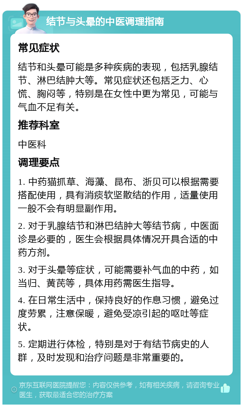 结节与头晕的中医调理指南 常见症状 结节和头晕可能是多种疾病的表现，包括乳腺结节、淋巴结肿大等。常见症状还包括乏力、心慌、胸闷等，特别是在女性中更为常见，可能与气血不足有关。 推荐科室 中医科 调理要点 1. 中药猫抓草、海藻、昆布、浙贝可以根据需要搭配使用，具有消痰软坚散结的作用，适量使用一般不会有明显副作用。 2. 对于乳腺结节和淋巴结肿大等结节病，中医面诊是必要的，医生会根据具体情况开具合适的中药方剂。 3. 对于头晕等症状，可能需要补气血的中药，如当归、黄芪等，具体用药需医生指导。 4. 在日常生活中，保持良好的作息习惯，避免过度劳累，注意保暖，避免受凉引起的呕吐等症状。 5. 定期进行体检，特别是对于有结节病史的人群，及时发现和治疗问题是非常重要的。