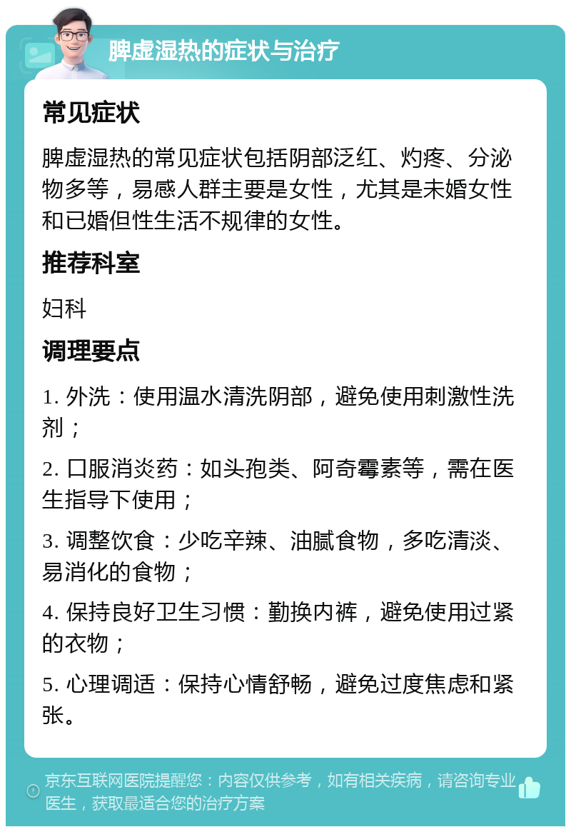 脾虚湿热的症状与治疗 常见症状 脾虚湿热的常见症状包括阴部泛红、灼疼、分泌物多等，易感人群主要是女性，尤其是未婚女性和已婚但性生活不规律的女性。 推荐科室 妇科 调理要点 1. 外洗：使用温水清洗阴部，避免使用刺激性洗剂； 2. 口服消炎药：如头孢类、阿奇霉素等，需在医生指导下使用； 3. 调整饮食：少吃辛辣、油腻食物，多吃清淡、易消化的食物； 4. 保持良好卫生习惯：勤换内裤，避免使用过紧的衣物； 5. 心理调适：保持心情舒畅，避免过度焦虑和紧张。